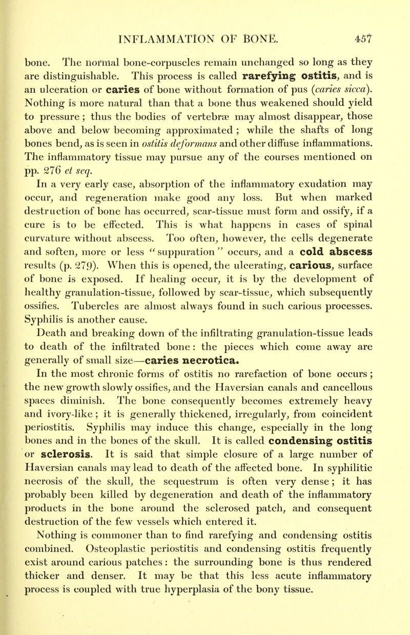 bone. The lioi'mal bone-corpuscles remain unchanged so long as they are distinguishable. This process is called rarefying ostitis, and is an ulceration or caries of bone without formation of pus (caries sicca). Nothing is more natural than that a bone thus weakened should yield to pressure ; thus the bodies of vertebrae may almost disappear, those above and below becoming approximated ; while the shafts of long bones bend, as is seen in ostitis deformans and other diffuse inflammations. The inflammatory tissue may pursue any of the courses mentioned on pp. 276 et seq. In a very early case, absorption of the inflammatory exudation may occur, and regeneration make good any loss. But when marked destruction of bone has occurred, scar-tissue must form and ossify, if a cure is to be effected. This is what happens in cases of spinal curvature without abscess. Too often, however, the cells degenerate and soften, more or less  suppuration  occurs, and a cold abscess results (p. 279). When this is opened, the ulcerating, carious, surface of bone is exposed. If healing occur, it is by the development of healthy granulation-tissue, followed by scar-tissue, which subsequently ossifies. Tubercles are almost always found in such carious processes. Syphilis is another cause. Death and breaking down of the infiltrating granulation-tissue leads to death of the infiltrated bone: the pieces which come away are generally of small size—caries necrotica. In the most chronic forms of ostitis no rarefaction of bone occurs; the new growth slowly ossifies, and the Haversian canals and cancellous spaces diminish. The bone consequently becomes extremely heavy and ivory-like ; it is generally thickened, irregularly, from coincident periostitis. Syphilis may induce this change, especially in the long bones and in the bones of the skull. It is called condensing ostitis or sclerosis. It is said that simple closure of a large number of Haversian canals may lead to death of the affected bone. In syphilitic necrosis of the skull, the sequestrum is often very dense; it has probably been killed by degeneration and death of the inflammatory products in the bone around the sclerosed patch, and consequent destruction of the few vessels which entered it. Nothing is commoner than to find rarefying and condensing ostitis combined. Osteoplastic periostitis and condensing ostitis frequently exist around carious patches: the surrounding bone is thus rendered thicker and denser. It may be that this less acute inflammatory process is coupled with true hyperplasia of the bony tissue.