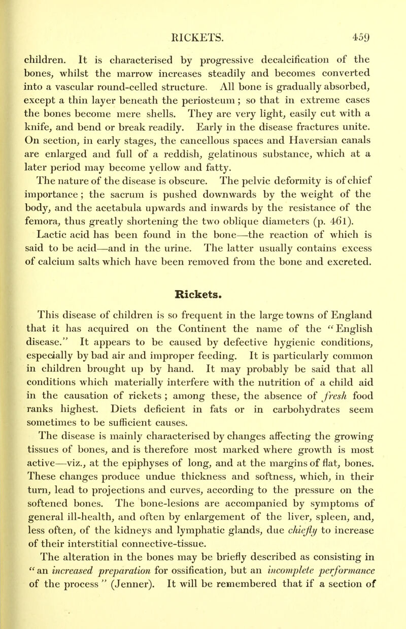 children. It is characterised by progressive decalcification of the bones, whilst the marrow increases steadily and becomes converted into a vascular round-celled structure. All bone is gradually absorbed, except a thin layer beneath the periosteum ; so that in extreme cases the bones become mere shells. They are very light, easily cut with a knife, and bend or break readily. Early in the disease fractures unite. On section, in early stages, the cancellous spaces and Haversian canals are enlarged and full of a reddish, gelatinous substance, which at a later period may become yellow and fatty. The nature of the disease is obscure. The pelvic deformity is of chief importance; the sacrum is pushed downwards by the weight of the body, and the acetabula upwards and inwards by the resistance of the femora, thus greatly shortening tlie two oblique diameters (p. 461). Lactic acid has been found in the bone—the reaction of which is said to be acid—and in the urine. The latter usually contains excess of calcium salts which have been removed from the bone and excreted. Rickets. This disease of children is so frequent in the large towns of England that it has acquired on the Continent the name of the  English disease. It appears to be caused by defective hygienic conditions, especially by bad air and improper feeding. It is particularly common in children brought up by hand. It may probably be said that all conditions which materially interfere with the nutrition of a child aid in the causation of rickets ; among these, the absence of fresh food ranks highest. Diets deficient in fats or in carbohydrates seem sometimes to be sufficient causes. The disease is mainly characterised by changes affecting the growing tissues of bones, and is therefore most marked where growth is most active—viz., at the epiphyses of long, and at the margins of flat, bones. These changes produce undue thickness and softness, which, in their turn, lead to projections and curves, according to the pressure on the softened bones. The bone-lesions are accompanied by symptoms of general ill-health, and often by enlargement of the liver, spleen, and, less often, of the kidneys and lymphatic glands, due chiefly to increase of their interstitial connective-tissue. The alteration in the bones may be briefly described as consisting in  an increased preparation for ossification, but an incomplete performance of the process  (Jenner). It will be remembered that if a section of