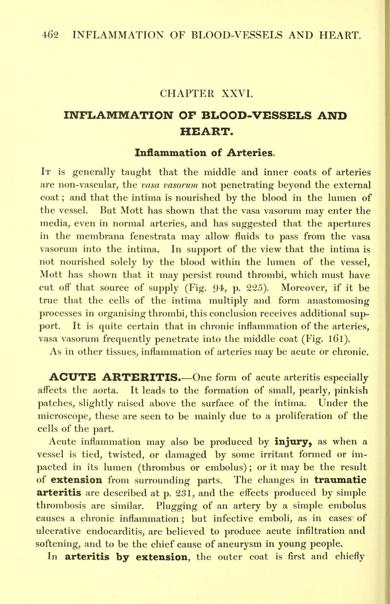CHAPTER XXVI. INFLAMMATION OF BLOOD-VESSELS AND HEART. Inflammation of Arteries. It is generally taught that the middle and inner coats of arteries are non-vascular, the vasa vasoriim not penetrating beyond the external coat; and that the intima is nourished by the blood in the lumen of the vessel. But Mott has shown that the vasa vasorum may enter the media, even in normal arteries, and has suggested that the apertures in the membrana fenestrata may allow fluids to pass from the vasa vasorum into the intima. In support of the view that the intima is not nourished solely by the blood within the lumen of the vessel, Mott has shown that it may persist round thrombi, which must have cut off that source of supply (Fig. 94, p. 225). Moreover, if it be true that the cells of the intima multiply and form anastomosing processes in organising thrombi, this conclusion receives additional sup- port. It is quite certain that in chronic inflammation of the arteries, vasa vasorum frequently penetrate into the middle coat (Fig. l6l). As in other tissues, inflammation of arteries may be acute or chronic. ACUTE ARTERITIS.—One form of acute arteritis especially affects the aorta. It leads to the formation of small, pearly, pinkish patches, slightly raised above the surface of the intima. Under the microscope, these are seen to be mainly due to a proliferation of the cells of the part. Acute inflammation may also be produced by injury, as when a vessel is tied, twisted, or damaged by some irritant formed or im- pacted in its lumen (thrombus or embolus) ; or it may be the result of extension from surrounding parts. The changes in tranmatic arteritis are described at p. 231, and the effects produced by simple thrombosis are similar. Plugging of an artery by a simple embolus causes a chronic inflammation; but infective emboli, as in cases of ulcerative endocarditis, are believed to produce acute infiltration and softening, and to be the chief cause of aneurysm in young people. In arteritis by extension, the outer coat is first and chiefly
