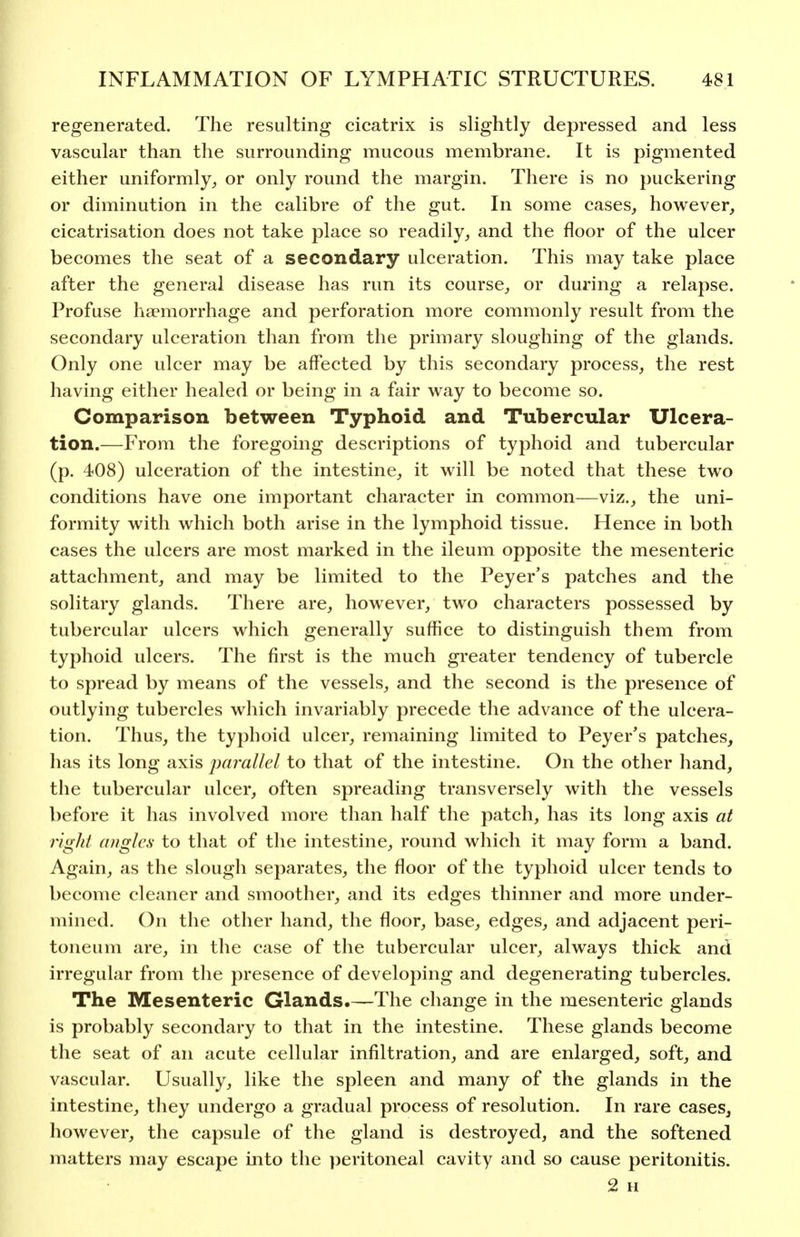 regenerated. The resulting cicatrix is slightly depressed and less vascular than the surrounding mucous membrane. It is pigmented either uniformly, or only round the margin. There is no puckering or diminution in the calibre of the gut. In some cases, however, cicatrisation does not take place so readily, and the floor of the ulcer becomes the seat of a secondary ulceration. This may take place after the general disease has run its course, or during a relapse. Profuse haemorrhage and perforation more commonly result from the secondary ulceration than from the primary sloughing of the glands. Only one ulcer may be affected by this secondary process, the rest having either healed or being in a fair way to become so. Comparison between Typhoid and Tubercular Ulcera- tion.—From the foregoing descriptions of typhoid and tubercular (p. 408) ulceration of the intestine, it will be noted that these two conditions have one important character in common—viz., the uni- formity with which both arise in the lymphoid tissue. Hence in both cases the ulcers are most marked in the ileum opposite the mesenteric attachment, and may be limited to the Peyer's patches and the solitary glands. There are, however, two characters possessed by tubercular ulcers which generally suffice to distinguish them from typhoid ulcers. The first is the much gi'eater tendency of tubercle to spread by means of the vessels, and the second is the presence of outlying tubercles which invariably precede the advance of the ulcera- tion. Thus, the typhoid ulcer, remaining limited to Peyer's patches, has its long axis parallel to that of the intestine. On the other hand, the tubercular ulcer, often spreading transversely with the vessels before it has involved more than half the patch, has its long axis at right angles to that of the intestine, round which it may form a band. Again, as the slough separates, the floor of the typhoid ulcer tends to become cleaner and smoother, and its edges thinner and more under- mined. On the other hand, the floor, base, edges, and adjacent peri- toneum are, in the case of the tubercular ulcer, always thick and irregular from the presence of developing and degenerating tubercles. The Mesenteric Glands.—The change in the mesenteric glands is probably secondary to that in the intestine. These glands become the seat of an acute cellular infiltration, and are enlarged, soft, and vascular. Usually, like the spleen and many of the glands in the intestine, tliey undergo a gradual process of resolution. In rare cases, liowever, the capsule of the gland is destroyed, and the softened matters may escape into the ])eritoneal cavity and so cause peritonitis. 2 H