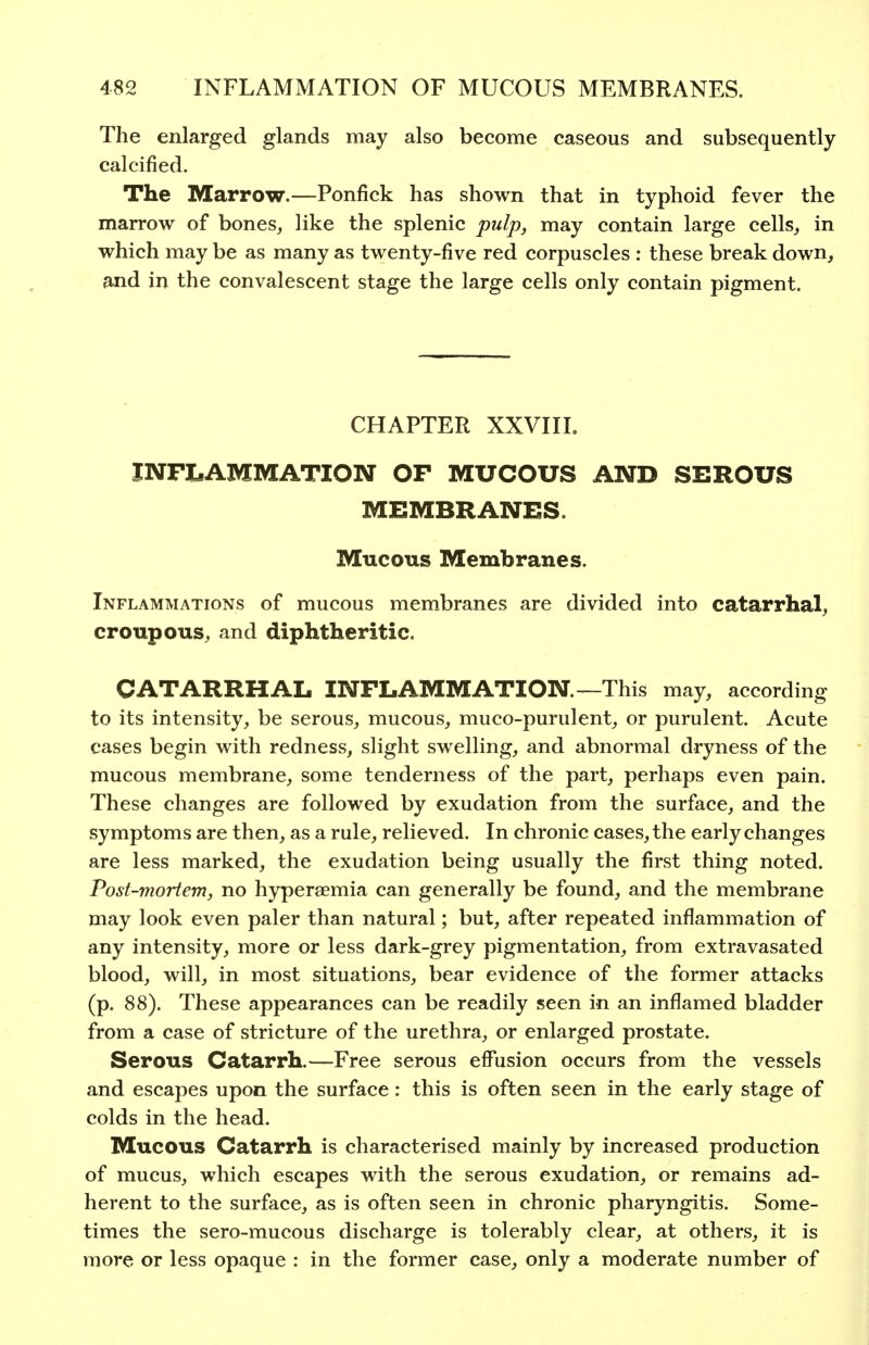 The enlarged glands may also become caseous and subsequently calcified. The Marrow.—Ponfick has shown that in typhoid fever the marrow of bones, like the splenic pulp, may contain large cells, in which may be as many as twenty-five red corpuscles : these break down, and in the convalescent stage the large cells only contain pigment. CHAPTER XXVIII. INFLAMMATION OF MUCOUS AND SEROUS MEMBRANES. Mucous Membranes. Inflammations of mucous membranes are divided into catarrhal, croupous, and diphtheritic. CATARRHAL INFLAMMATION—This may, according to its intensity, be serous, mucous, muco-purulent, or purulent. Acute cases begin with redness, slight swelling, and abnormal dryness of the mucous membrane, some tenderness of the part, perhaps even pain. These changes are followed by exudation from the surface, and the symptoms are then, as a rule, relieved. In chronic cases, the early changes are less marked, the exudation being usually the first thing noted. Post-mortem, no hyperaemia can generally be found, and the membrane may look even paler than natural; but, after repeated inflammation of any intensity, more or less dark-grey pigmentation, from extravasated blood, will, in most situations, bear evidence of the former attacks (p. 88). These appearances can be readily seen in an inflamed bladder from a case of stricture of the urethra, or enlarged prostate. Serous Catarrh.—Free serous effusion occurs from the vessels and escapes upon the surface: this is often seen in the early stage of colds in the head. Mucous Catarrh is characterised mainly by increased production of mucus, which escapes with the serous exudation, or remains ad- herent to the surface, as is often seen in chronic pharyngitis. Some- times the sero-mucous discharge is tolerably clear, at others, it is more or less opaque : in the former case, only a moderate number of