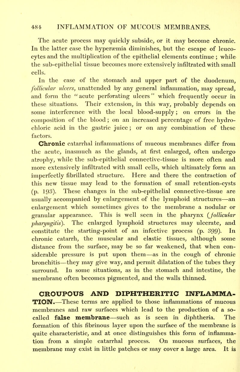 The acute process may quickly subside^ or it may become chronic. In the latter case the hyperaemia diminishes^ but the escape of leuco- cytes and the multiplication of the epithelial elements continue; while the sub-epithelial tissue becomes more extensively infiltrated with small cells. In the case of the stomach and upper part of the duodenum, follicular ulcers, unattended by any general inflammation, may spread, and form the '^'^acute perforating ulcers which frequently occur in these situations. Their extension, in this way, probably depends on some interference with the local blood-supply; on errors in the composition of the blood; on an increased percentage of free hydro- chloric acid in the gastric juice; or on any combination of these factors. Chronic catarrhal inflammations of mucous membranes differ from the acute, inasmuch as the glands, at first enlarged, often undergo atrophy, while the sub-epithelial connective-tissue is more often and more extensively infiltrated with small cells, which ultimately form an Imperfectly fibrillated structure. Here and there the contraction of this new tissue may lead to the formation of small retention-cysts (p. 193). These changes in the sub-epithelial connective-tissue are usually accompanied by enlargement of the lymphoid structures—an enlargement which sometimes gives to the membrane a nodular or granular appearance. This is well seen in the pharynx (Jollicular pharyngitis). The enlarged lymphoid structures may ulcerate, and constitute the starting-point of an infective process (p. 399). In chronic catarrh, the muscular and elastic tissues, although some distance from the surface, may be so far weakened, that when con- siderable pressure is put upon them—as in the cough of chronic bronchitis—they may give way, and permit dilatation of the tubes they surround. In some situations, as in the stomach and intestine, the membrane often becomes pigmented, and the walls thinned. CROUPOUS AND DIPHTHERITIC INFLAMMA- TION*.—These terms are applied to those inflammations of mucous membranes and raw surfaces which lead to the production of a so- called false membrane—such as is seen in diphtheria. The formation of this fibrinous layer upon the surface of the membrane is quite characteristic, and at once distinguishes this form of inflamma- tion from a simple catarrhal process. On mucous surfaces, the membrane may exist in little patches or may cover a large area. It is