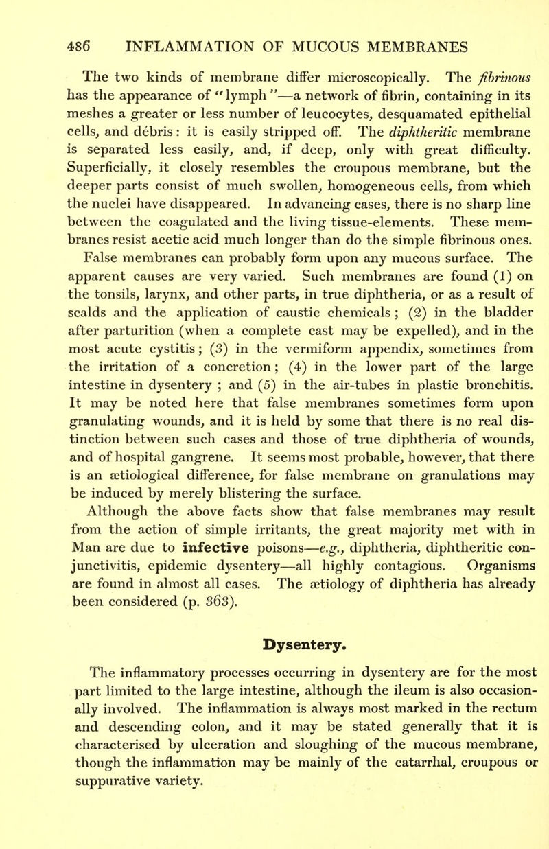 The two kinds of membrane differ microscopically. The fibrinous has the appearance of lymph —a network of fibrin, containing in its meshes a greater or less number of leucocytes, desquamated epithelial cells, and debris: it is easily stripped off. The diphtheritic membrane is separated less easily, and, if deep, only with great difficulty. Superficially, it closely resembles the croupous membrane, but the deeper parts consist of much swollen, homogeneous cells, from which the nuclei have disappeared. In advancing cases, there is no sharp line between the coagulated and the living tissue-elements. These mem- branes resist acetic acid much longer than do the simple fibrinous ones. False membranes can probably form upon any mucous surface. The apparent causes are very varied. Such membranes are found (1) on the tonsils, larynx, and other parts, in true diphtheria, or as a result of scalds and the application of caustic chemicals ; (2) in the bladder after parturition (when a complete cast may be expelled), and in the most acute cystitis; (3) in the vermiform appendix, sometimes from the irritation of a concretion; (4) in the lower part of the large intestine in dysentery ; and (5) in the air-tubes in plastic bronchitis. It may be noted here that false membranes sometimes form upon granulating wounds, and it is held by some that there is no real dis- tinction between such cases and those of true diphtheria of wounds, and of hospital gangrene. It seems most probable, however, that there is an setiological difference, for false membrane on granulations may be induced by merely blistering the surface. Although the above facts show that false membranes may result from the action of simple irritants, the great majority met with in Man are due to infective poisons—e.g., diphtheria, diphtheritic con- junctivitis, epidemic dysentery—all highly contagious. Organisms are found in almost all cases. The aetiology of diphtheria has already been considered (p. S63). Dysentery. The inflammatory processes occurring in dysentery are for the most part limited to the large intestine, although the ileum is also occasion- ally involved. The inflammation is always most marked in the rectum and descending colon, and it may be stated generally that it is characterised by ulceration and sloughing of the mucous membrane, though the inflammation may be mainly of the catarrhal, croupous or suppurative variety.
