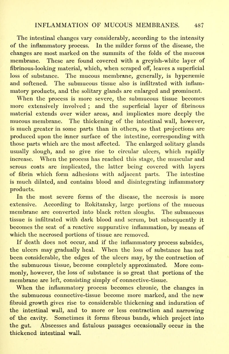 The intestinal changes vary considerably, according to the intensity of the inflammatory process. In the milder forms of the disease, the changes are most marked on the summits of the folds of the mucous membrane. These are found covered with a greyish-white layer of fibrinous-looking material, which, when scraped off, leaves a superficial loss of substance. The mucous membrane, generally, is hyperaemic and softened. The submucous tissue also is infiltrated with inflam- matory products, and the solitary glands are enlarged and prominent. When the process is more severe, the submucous tissue becomes more extensively involved ; and the superficial layer of fibrinous material extends over wider areas, and implicates more deeply the mucous membrane. The thickening of the intestinal wall, however, is much greater in some parts than in others, so that projections are produced upon the inner surface of the intestine, corresponding with those parts which are the most affected. The enlarged solitary glands usually slough, and so give rise to circular ulcers, which rapidly increase. When the process has reached this stage, the muscular and serous coats are implicated, the latter being covered with layers of fibrin which form adhesions with adjacent parts. The intestine is much dilated, and contains blood and disintegrating inflammatory products. In the most severe forms of the disease, the necrosis is more extensive. According to Rokitansky, large portions of the mucous membrane are converted into black rotten sloughs. The submucous tissue is infiltrated with dark blood and serum, but subsequently it becomes the seat of a reactive suppurative inflammation, by means of which the necrosed portions of tissue are removed. If death does not occur, and if the inflammatory process subsides, the ulcers may gradually heal. When the loss of substance has not been considerable, the edges of the ulcers may, by the contraction of the submucous tissue, become completely approximated. More com- monly, however, the loss of substance is so great that portions of the membrane are left, consisting simply of connective-tissue. When the inflammatory process becomes chronic, the changes in the submucous connective-tissue become more marked, and the new fibroid growth gives rise to considerable thickening and induration of the intestinal wall, and to more or less contraction and narrowing of the cavity. Sometimes it forms fibrous bands, which project into the gut. Abscesses and fistulous passages occasionally occur in the thickened intestinal wall.