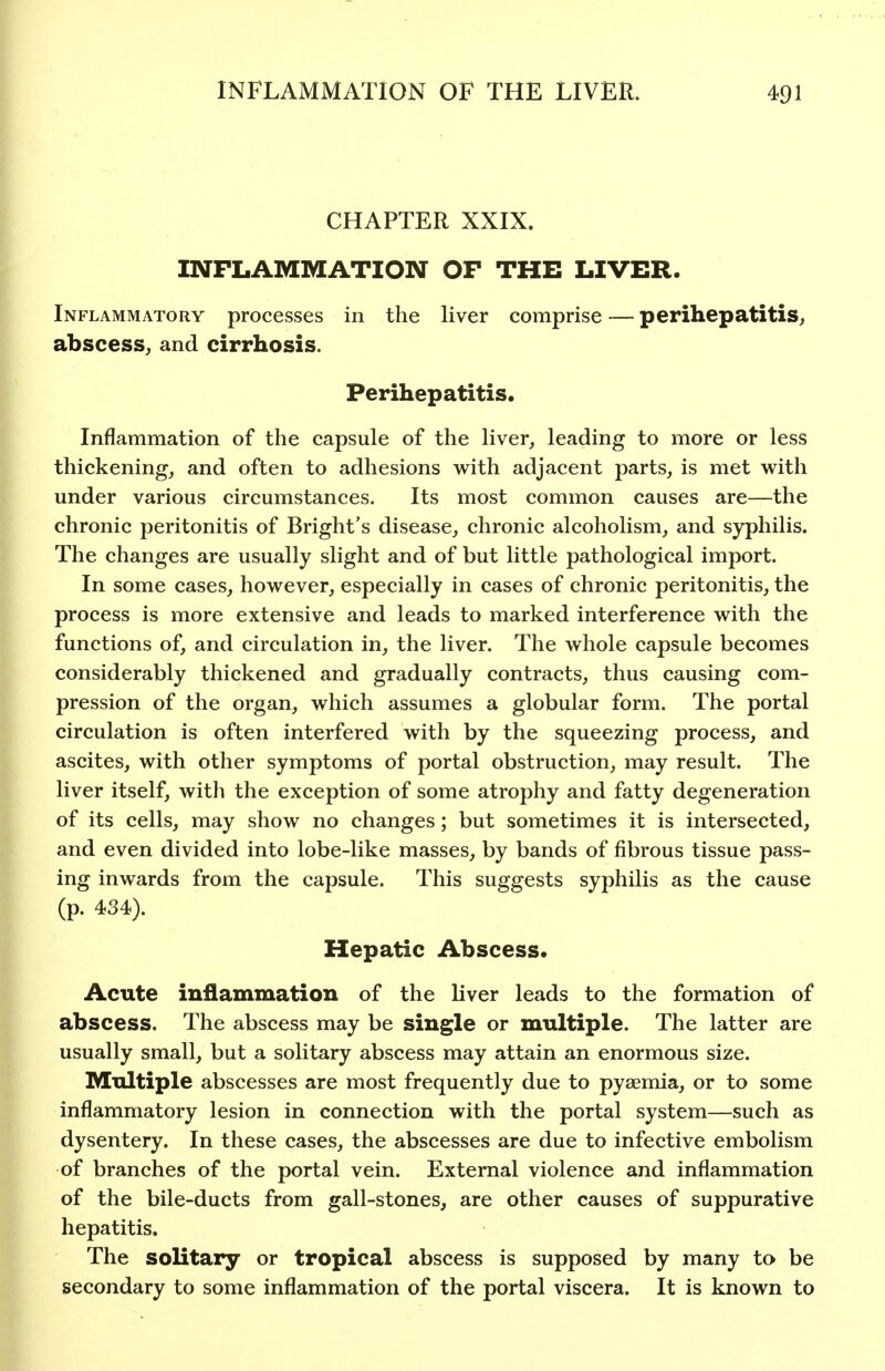 CHAPTER XXIX. INFLAMMATION OF THE LIVER. Inflammatory processes in the liver comprise — perihepatitis, abscess, and cirrhosis. Perihepatitis. Inflammation of the capsule of the liver, leading to more or less thickening, and often to adhesions with adjacent parts, is met with under various circumstances. Its most common causes are—the chronic peritonitis of Bright's disease, chronic alcoholism, and syphilis. The changes are usually slight and of but little pathological import. In some cases, however, especially in cases of chronic peritonitis, the process is more extensive and leads to marked interference with the functions of, and circulation in, the liver. The whole capsule becomes considerably thickened and gradually contracts, thus causing com- pression of the organ, which assumes a globular form. The portal circulation is often interfered with by the squeezing process, and ascites, with other symptoms of portal obstruction, may result. The liver itself, with the exception of some atrophy and fatty degeneration of its cells, may show no changes; but sometimes it is intersected, and even divided into lobe-like masses, by bands of fibrous tissue pass- ing inwards from the capsule. This suggests syphilis as the cause (p. 434). Hepatic Abscess. Acute inflammation of the liver leads to the formation of abscess. The abscess may be single or multiple. The latter are usually small, but a solitary abscess may attain an enormous size. Multiple abscesses are most frequently due to pyaemia, or to some inflammatory lesion in connection with the portal system—such as dysentery. In these cases, the abscesses are due to infective embolism of branches of the portal vein. External violence and inflammation of the bile-ducts from gall-stones, are other causes of suppurative hepatitis. The solitary or tropical abscess is supposed by many to be secondary to some inflammation of the portal viscera. It is known to