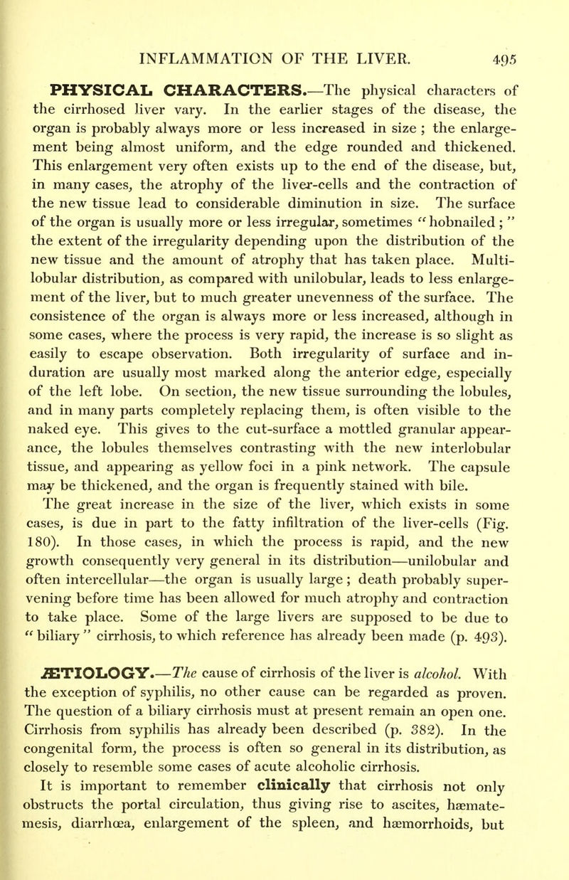 PHYSICAL CHARACTERS The physical characters of the cirrhosed liver vary. In the earlier stages of the disease, the organ is probably always more or less increased in size ; the enlarge- ment being almost uniform, and the edge rounded and thickened. This enlargement very often exists up to the end of the disease, but, in many cases, the atrophy of the liver-cells and the contraction of the new tissue lead to considerable diminution in size. The surface of the organ is usually more or less irregular, sometimes '^hobnailed;  the extent of the irregularity depending upon the distribution of the new tissue and the amount of atrophy that has taken place. Multi- lobular distribution, as compared with unilobular, leads to less enlarge- ment of the liver, but to much greater unevenness of the surface. The consistence of the organ is always more or less increased, although in some cases, where the process is very rapid, the increase is so slight as easily to escape observation. Both irregularity of surface and in- duration are usually most marked along the anterior edge, especially of the left lobe. On section, the new tissue surrounding the lobules, and in many parts completely replacing them, is often visible to the naked eye. This gives to the cut-surface a mottled granular appear- ance, the lobules themselves contrasting with the new interlobular tissue, and appearing as yellow foci in a pink network. The capsule may be thickened, and the organ is frequently stained with bile. The great increase in the size of the liver, which exists in some cases, is due in part to the fatty infiltration of the liver-cells (Fig. 180). In those cases, in which the process is rapid, and the new growth consequently very general in its distribution—unilobular and often intercellular—the organ is usually large ; death probably super- vening before time has been allowed for much atrophy and contraction to take place. Some of the large livers are supposed to be due to biliary  cirrhosis, to which reference has already been made (p. 493). .ffiTIOLOGY.—The cause of cirrhosis of the liver is alcohol. With the exception of syphilis, no other cause can be regarded as proven. The question of a biliary cirrhosis must at present remain an open one. Cirrhosis from syphilis has already been described (p. 382). In the congenital form, the process is often so general in its distribution, as closely to resemble some cases of acute alcoholic cirrhosis. It is important to remember clinically that cirrhosis not only obstructs the portal circulation, thus giving rise to ascites, haemate- mesis, diarrhoea, enlargement of the spleen, and haemorrhoids, but