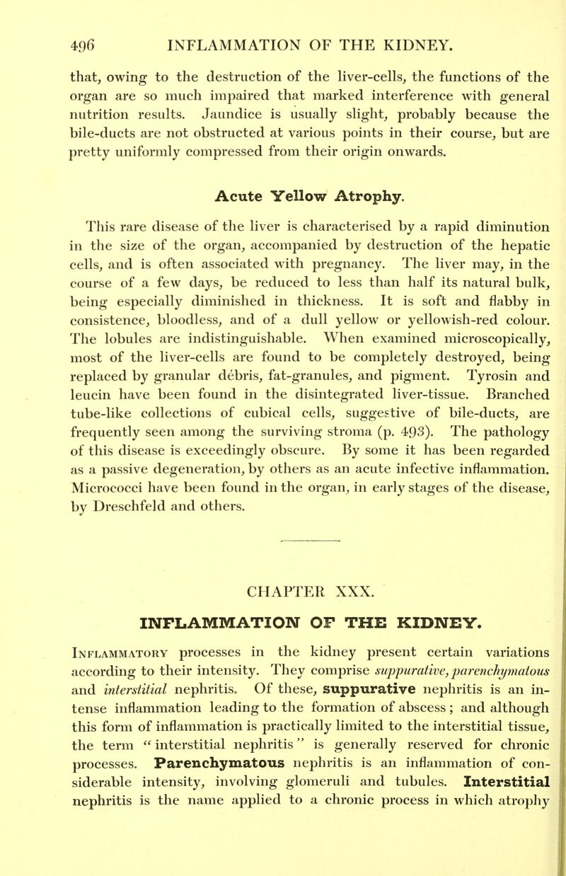 that, owing to the destruction of the liver-cells, the functions of the organ are so much impaired that marked interference with general nutrition results. Jaundice is usually slight, probably because the bile-ducts are not obstructed at various points in their course, but are pretty uniformly compressed from their origin onwards. Acute Yellow Atrophy. This rare disease of the liver is characterised by a rapid diminution in the size of the organ, accompanied by destruction of the hepatic cells, and is often associated with pregnancy. The liver may, in the course of a few days, be reduced to less than half its natural bulk, being especially diminished in thickness. It is soft and flabby in consistence, bloodless, and of a dull yellow or yellowish-red colour. The lobules are indistinguishable. When examined microscopically, most of the liver-cells are found to be completely destroyed, being replaced by granular debris, fat-granules, and pigment. Tyrosin and leucin have been found in the disintegrated liver-tissue. Branched tube-like collections of cubical cells, suggestive of bile-ducts, are frequently seen among the surviving stroma (p. 493), The pathology of this disease is exceedingly obscure. By some it has been regarded as a passive degeneration, by others as an acute infective inflammation. Micrococci have been found in the organ, in early stages of the disease, by Dreschfeld and others. CHAPTER XXX. INFLAMMATION OF THE KIDNEY. Inflammatory processes in the kidney present certain variations according to their intensity. They comprise i>u]Dpurative,parenchy7natous and interstitial nephritis. Of these, suppurative nephritis is an in- tense inflammation leading to the formation of abscess ; and although this form of inflammation is practically limited to the interstitial tissue, the term  interstitial nephritis is generally reserved for chronic processes. Parenchymatous nephritis is an inflammation of con- siderable intensity, involving glomeruli and tubules. Interstitial nephritis is the name applied to a chronic process in which atrophy