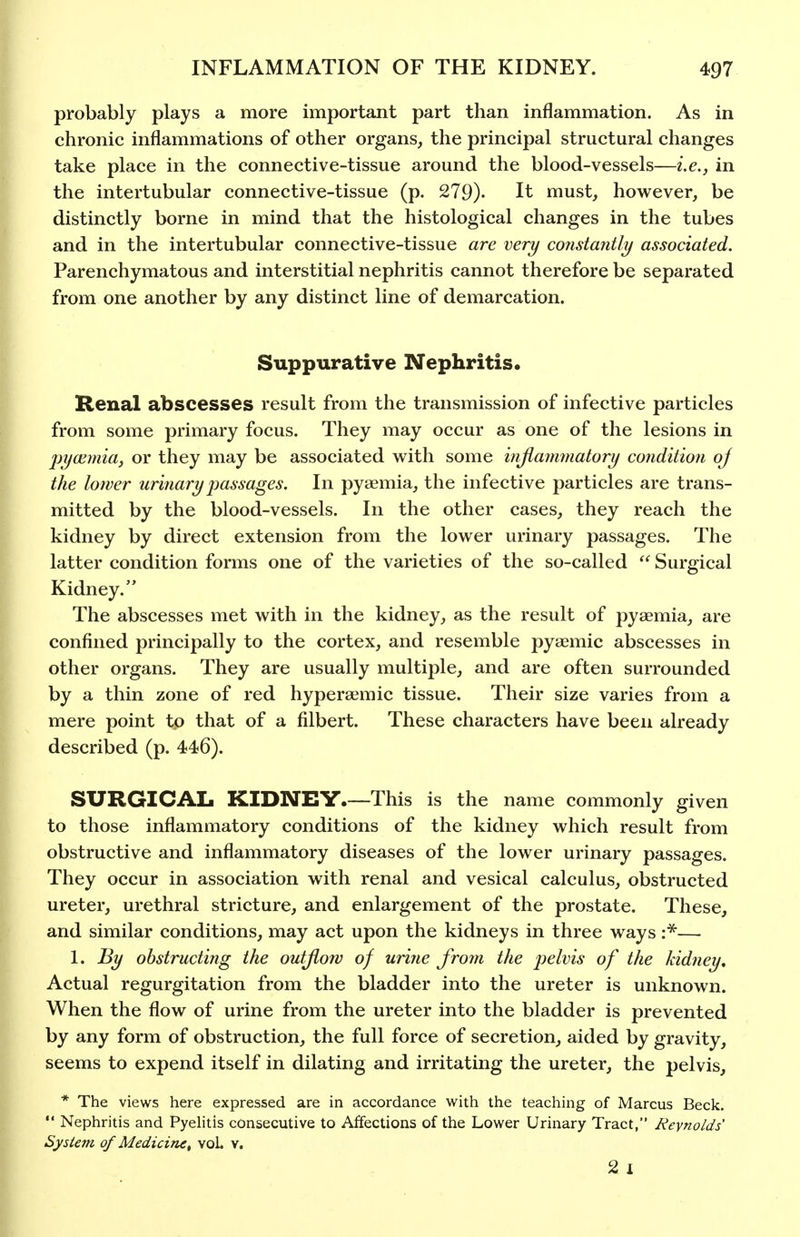 probably plays a more important part than inflammation. As in chronic inflammations of other organs, the principal structural changes take place in the connective-tissue around the blood-vessels—i.e., in the intertubular connective-tissue (p. 279). It must, however, be distinctly borne in mind that the histological changes in the tubes and in the intertubular connective-tissue are very constantly associated. Parenchymatous and interstitial nephritis cannot therefore be separated from one another by any distinct line of demarcation. Suppurative Nephritis. Renal abscesses result from the transmission of infective particles from some primary focus. They may occur as one of the lesions in pyoimia, or they may be associated with some hijiammatory condition oj the lower urinary passages. In pyaemia, the infective particles are trans- mitted by the blood-vessels. In the other cases, they reach the kidney by direct extension from the lower urinary passages. The latter condition forms one of the varieties of the so-called  Surgical Kidney. The abscesses met with in the kidney, as the result of pyaemia, are confined principally to the cortex, and resemble pyaemic abscesses in other organs. They are usually multiple, and are often surrounded by a thin zone of red hyperaemic tissue. Their size varies from a mere point to that of a filbert. These characters have been already described (p. 446). SURGICAL KIDNEY.—This is the name commonly given to those inflammatory conditions of the kidney which result from obstructive and inflammatory diseases of the lower urinary passages. They occur in association with renal and vesical calculus, obstructed ureter, urethral stricture, and enlargement of the prostate. These, and similar conditions, may act upon the kidneys in three ways r^— 1. l^y obstructing the outJio7V of urine from the j^^^vis of the kidney. Actual regurgitation from the bladder into the ureter is unknown. When the flow of urine from the ureter into the bladder is prevented by any form of obstruction, the full force of secretion, aided by gravity, seems to expend itself in dilating and irritating the ureter, the pelvis, * The views here expressed are in accordance with the teaching of Marcus Beck.  Nephritis and Pyehtis consecutive to Affections of the Lower Urinary Tract, Reynolds' Sysiejn of Medicine^ voL v. 2 I