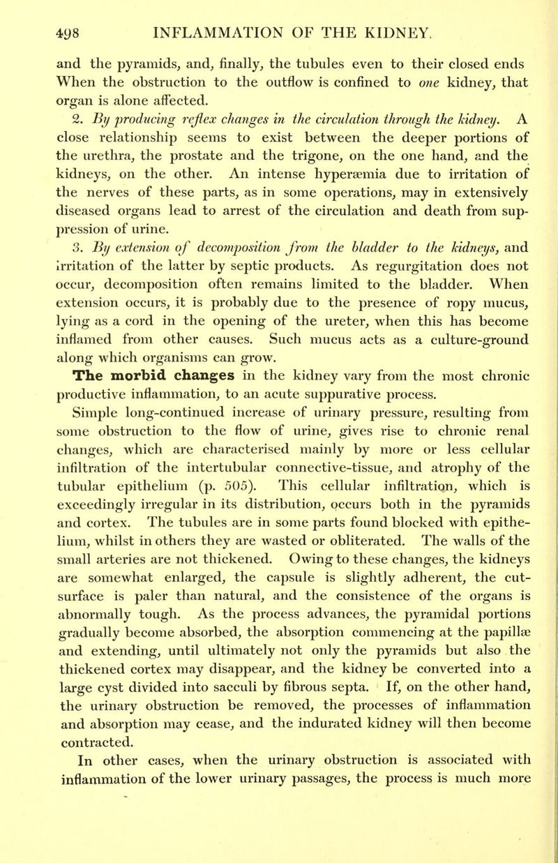 and the pyramids, and, finally, the tubules even to their closed ends When the obstruction to the outflow is confined to one kidney, that organ is alone affected. 2. By produci?ig rejieoc changes in the circulation through the kidney. A close relationship seems to exist between the deeper portions of the urethra, the prostate and the trigone, on the one hand, and the kidneys, on the other. An intense hyperaemia due to irritation of the nerves of these parts, as in some operations, may in extensively diseased organs lead to arrest of the circulation and death from sup- pression of urine. 3. By extension of decompositioji froin the bladder to the kidneys, and irritation of the latter by septic products. As regurgitation does not occur, decomposition often remains limited to the bladder. When extension occurs, it is probably due to the presence of ropy mucus, lying as a cord in the opening of the ureter, when this has become inflamed from other causes. Such mucus acts as a culture-ground along which organisms can grow. The morbid changes in the kidney vary from the most chronic productive inflammation, to an acute suppurative process. Simple long-continued increase of urinary pressure, resulting from some obstruction to the flow of urine, gives rise to chronic renal changes, which are characterised mainly by more or less cellular infiltration of the intertubular connective-tissue, and atrophy of the tubular epithelium (p. 505). This cellular infiltration, which is exceedingly irregular in its distribution, occurs both in the pyramids and cortex. The tubules are in some parts found blocked with epithe- lium, whilst in others they are wasted or obliterated. The walls of the small arteries are not thickened. Owing to these changes, the kidneys are somewhat enlarged, the capsule is slightly adherent, the cut- surface is paler than natural, and the consistence of the organs is abnormally tough. As the process advances, the pyramidal portions gradually become absorbed, the absorption commencing at the papillae and extending, until ultimately not only the pyramids but also the thickened cortex may disappear, and the kidney be converted into a large cyst divided into sacculi by fibrous septa. If, on the other hand, the urinary obstruction be removed, the processes of inflammation and absorption may cease, and the indurated kidney will then become contracted. In other cases, when the urinary obstruction is associated with inflammation of the lower urinary passages, the process is much more