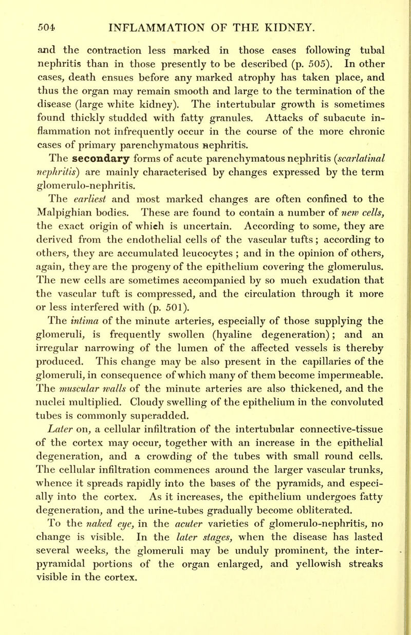 and the contraction less marked in those cases following tubal nephritis than in those presently to be described (p. 505). In other cases, death ensues before any marked atrophy has taken place, and thus the organ may remain smooth and large to the termination of the disease (large white kidney). The intertubular growth is sometimes found thickly studded with fatty granules. Attacks of subacute in- flammation not infrequently occur in the course of the more chronic cases of primary parenchymatous nephritis. The secondary forms of acute parenchymatous nephritis {scarlatinal nephritis) are mainly characterised by changes expressed by the term glomerulo-nephritis. The earliest and most marked changes are often confined to the Malpighian bodies. These are found to contain a number of new cells, the exact origin of which is uncertain. According to some, they are derived from the endothelial cells of the vascular tufts; according to others, they are accumulated leucocytes ; and in the opinion of others, again, they are the progeny of the epithelium covering the glomerulus. The new cells are sometimes accompanied by so much exudation that the vascular tuft is compressed, and the circulation through it more or less interfered with (p. 501). The intima of the minute arteries, especially of those supplying the glomeruli, is frequently swollen (hyaline degeneration); and an irregular narrowing of the lumen of the affected vessels is thereby produced. This change may be also present in the capillaries of the glomeruli, in consequence of which many of them become impermeable. The muscular walls of the minute arteries are also thickened, and the nuclei multiplied. Cloudy swelling of the epithelium in the convoluted tubes is commonly superadded. Later on, a cellular infiltration of the intertubular connective-tissue of the cortex may occur, together with an increase in the epithelial degeneration, and a crowding of the tubes with small round cells. The cellular infiltration commences around the larger vascular trunks, whence it spreads rapidly into the bases of the pyramids, and especi- ally into the cortex. As it increases, the epithelium undergoes fatty degeneration, and the urine-tubes gradually become obliterated. To the naked eye, in the acuter varieties of glomerulo-nephritis, no change is visible. In the later stages, when the disease has lasted several weeks, the glomeruli may be unduly prominent, the inter- pyramidal portions of the organ enlarged, and yellowish streaks visible in the cortex.