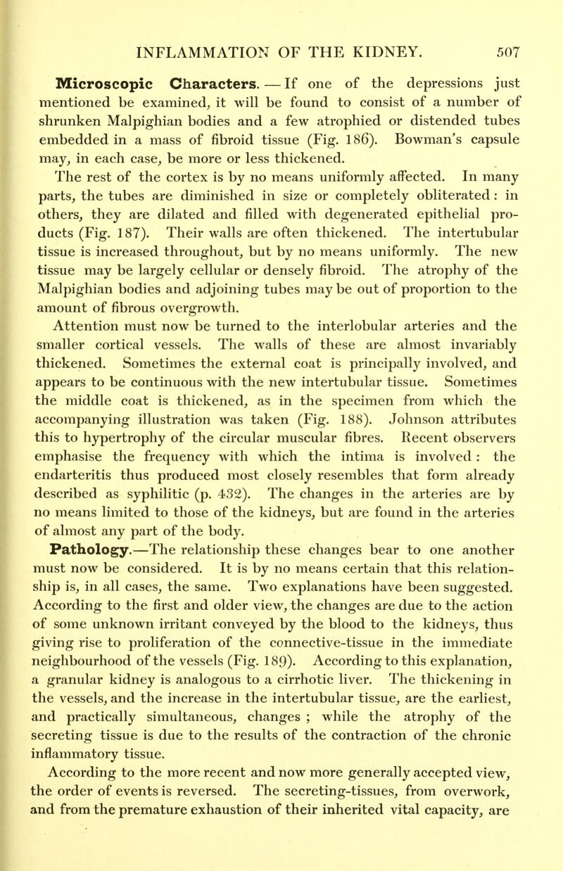 Microscopic Characters. — If one of the depressions just mentioned be examined^ it will be found to consist of a number of shrunken Malpighian bodies and a few atrophied or distended tubes embedded in a mass of fibroid tissue (Fig. 186). Bowman's capsule may, in each case, be more or less thickened. The rest of the cortex is by no means uniformly affected. In many parts, the tubes are diminished in size or completely obliterated: in others, they are dilated and filled with degenerated epithelial pro- ducts (Fig. 187). Their walls are often thickened. The intertubular tissue is increased throughout, but by no means uniformly. The new tissue may be largely cellular or densely fibroid. The atrophy of the Malpighian bodies and adjoining tubes may be out of proportion to the amount of fibrous overgrowth. Attention must now be turned to the interlobular arteries and the smaller cortical vessels. The walls of these are almost invariably thickened. Sometimes the external coat is principally involved, and appears to be continuous with the new intertubular tissue. Sometimes the middle coat is thickened, as in the specimen from which the accompanying illustration was taken (Fig. 188). Johnson attributes this to hypertrophy of the circular muscular fibres. Recent observers emphasise the frequency with which the intima is involved : the endarteritis thus produced most closely resembles that form already described as syphilitic (p. 432). The changes in the arteries are by no means limited to those of the kidneys, but are found in the arteries of almost any part of the body. Pathology.—The relationship these changes bear to one another must now be considered. It is by no means certain that this relation- ship is, in all cases, the same. Two explanations have been suggested. According to the first and older view, the changes are due to the action of some unknown irritant conveyed by the blood to the kidneys, thus giving rise to proliferation of the connective-tissue in the immediate neighbourhood of the vessels (Fig. 189). According to this explanation, a granular kidney is analogous to a cirrhotic liver. The thickening in the vessels, and the increase in the intertubular tissue, are the earliest, and practically simultaneous, changes ; while the atrophy of the secreting tissue is due to the results of the contraction of the chronic inflammatory tissue. According to the more recent and now more generally accepted view, the order of events is reversed. The secreting-tissues, from overwork, and from the premature exhaustion of their inherited vital capacity, are