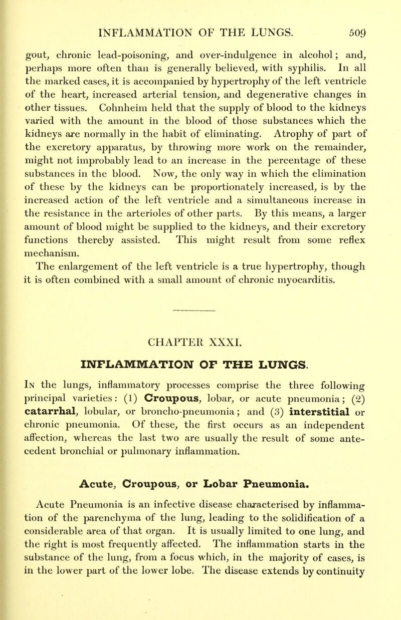 gout, chronic lead-poisoning, and over-indulgence in alcohol; and, perhaps more often than is generally believed, with syphilis. In all the marked cases, it is accompanied by hypertrophy of the left ventricle of the heart, increased arterial tension, and degenerative changes in other tissues. Cohnheim held that the supply of blood to the kidneys varied with the amount in the blood of those substances which the kidneys are normally in the habit of eliminating. Atrophy of part of the excretory apparatus, by throwing more work on the remainder, might not improbably lead to an increase in the percentage of these substances in the blood. Now, the only way in which the elimination of these by the kidneys can be proportionately increased, is by the increased action of the left ventricle and a simultaneous increase in the resistance in the arterioles of other parts. By this means, a larger amount of blood might be supplied to the kidneys, and their excretory functions thereby assisted. This might result from some reflex mechanism. The enlargement of the left ventricle is a true hypertrophy, though it is often combined with a small amount of chronic myocarditis. CHAPTER XXXI. INFLAMMATION OF THE LUNGS. In the lungs, inflammatory processes comprise the three following principal varieties: (1) Croupous, lobar, or acute pneumonia; (2) catarrhal, lobular, or broncho-pneumonia; and (3) interstitial or chronic pneumonia. Of these, the first occurs as an independent affection, whereas the last two are usually the result of some ante- cedent bronchial or pulmonary inflammation. Acute, Croupous, or Lobar Pneumonia. Acute Pneumonia is an infective disease chaj-acterised by inflamma- tion of the parenchyma of the lung, leading to the solidification of a considerable area of that organ. It is usually limited to one lung, and the right is most frequently affected. The inflammation starts in the substance of the lung, from a focus which, in the majority of cases, is in the lower part of the lower lobe. The disease extends by continuity