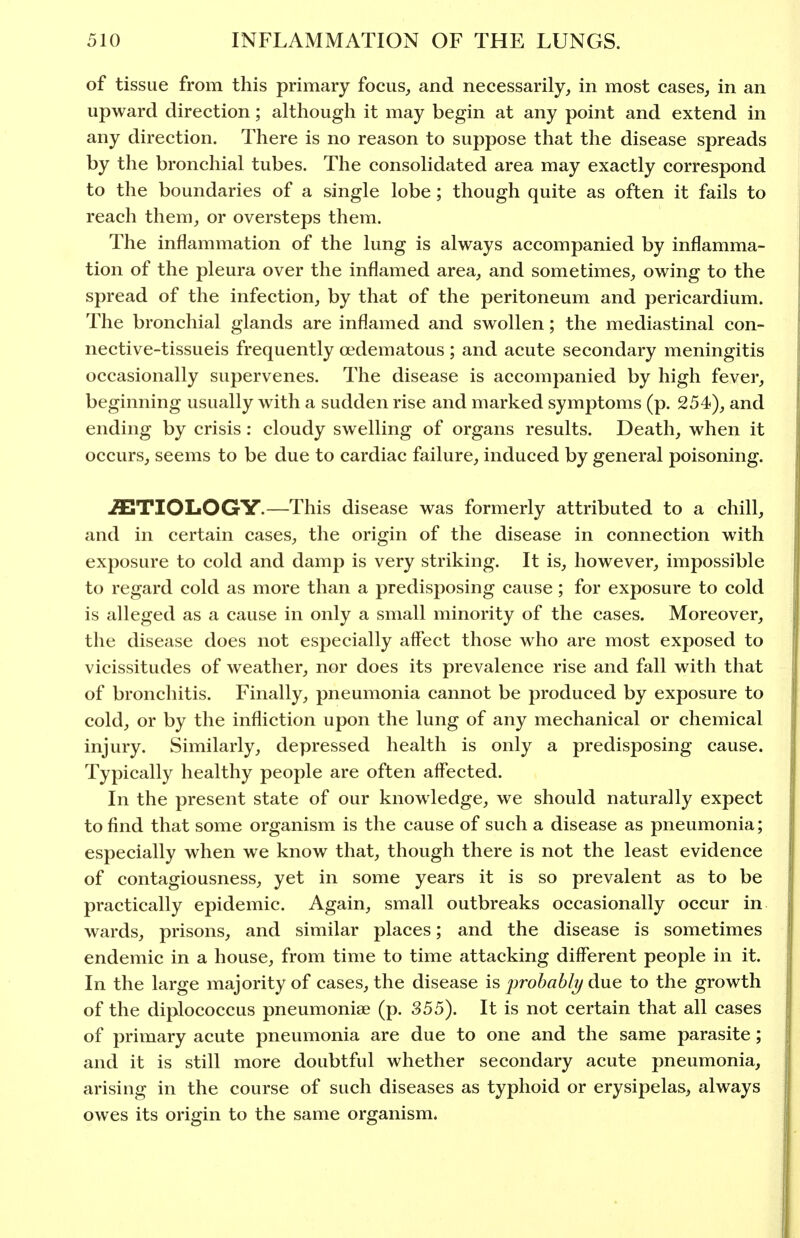 of tissue from this primary focus, and necessarily, in most cases, in an upward direction; although it may begin at any point and extend in any direction. There is no reason to suppose that the disease spreads by the bronchial tubes. The consolidated area may exactly correspond to the boundaries of a single lobe ; though quite as often it fails to reach them, or oversteps them. The inflammation of the lung is always accompanied by inflamma- tion of the pleura over the inflamed area, and sometimes, owing to the spread of the infection, by that of the peritoneum and pericardium. The bronchial glands are inflamed and swollen; the mediastinal con- nective-tissueis frequently oedematous; and acute secondary meningitis occasionally supervenes. The disease is accompanied by high fever, beginning usually with a sudden rise and marked symptoms (p. 254), and ending by crisis: cloudy swelling of organs results. Death, when it occurs, seems to be due to cardiac failure, induced by general poisoning. AETIOLOGY.—This disease was formerly attributed to a chill, and in certain cases, the origin of the disease in connection with exposure to cold and damp is very striking. It is, however, impossible to regard cold as more than a predisposing cause; for exposure to cold is alleged as a cause in only a small minority of the cases. Moreover, the disease does not especially aifect those who are most exposed to vicissitudes of weather, nor does its prevalence rise and fall with that of bronchitis. Finally, pneumonia cannot be produced by exposure to cold, or by the infliction upon the lung of any mechanical or chemical injury. Similarly, depressed health is only a predisposing cause. Typically healthy people are often affected. In the present state of our knowledge, we should naturally expect to find that some organism is the cause of such a disease as pneumonia; especially when we know that, though there is not the least evidence of contagiousness, yet in some years it is so prevalent as to be practically epidemic. Again, small outbreaks occasionally occur in. wards, prisons, and similar places; and the disease is sometimes endemic in a house, from time to time attacking different people in it. In the large majority of cases, the disease is iwohahly due to the growth of the diplococcus pneumoniae (p. 355). It is not certain that all cases of primary acute pneumonia are due to one and the same parasite; and it is still more doubtful whether secondary acute pneumonia, arising in the course of such diseases as typhoid or erysipelas, always owes its origin to the same organism.