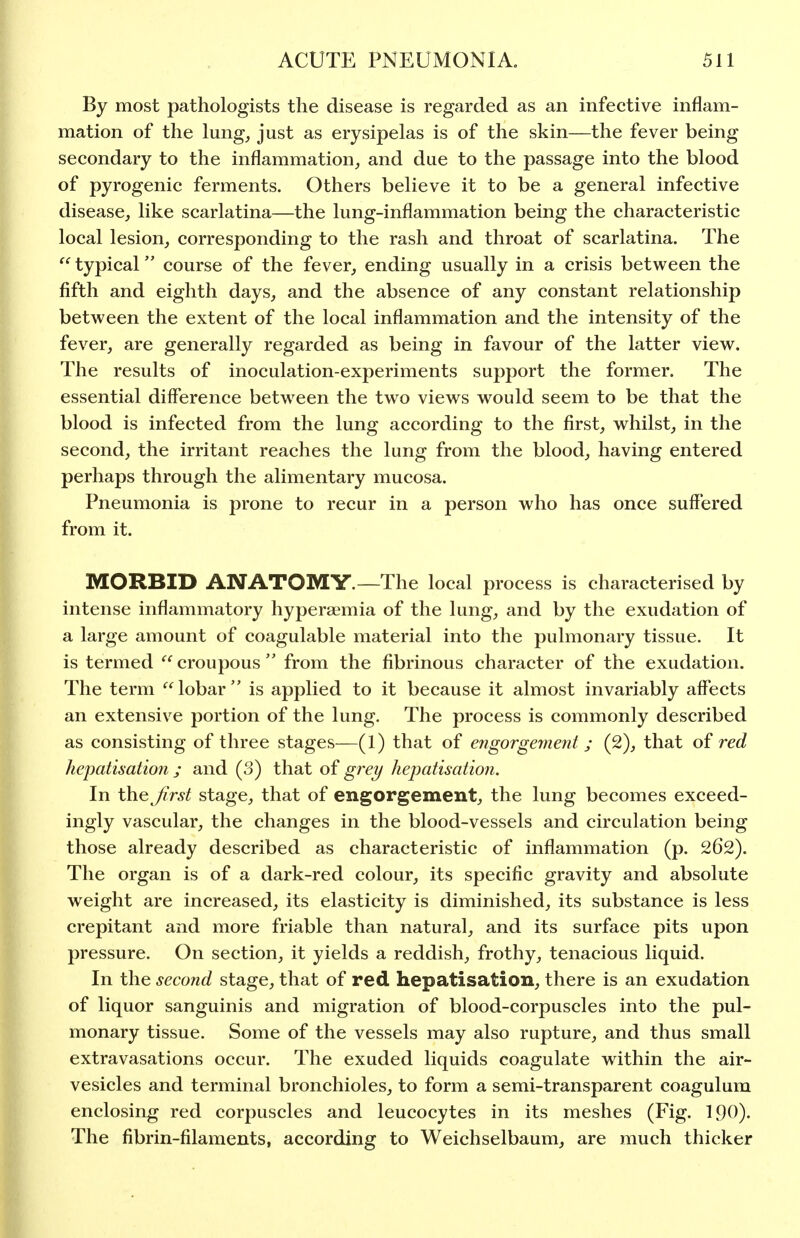 By most pathologists the disease is regarded as an infective inflam- mation of the lung^ just as erysipelas is of the skin—the fever being secondary to the inflammation, and due to the passage into the blood of pyrogenic ferments. Others believe it to be a general infective disease, like scarlatina—the lung-inflammation being the characteristic local lesion, corresponding to the rash and throat of scarlatina. The  typical course of the fever, ending usually in a crisis between the fifth and eighth days, and the absence of any constant relationship between the extent of the local inflammation and the intensity of the fever, are generally regarded as being in favour of the latter view. The results of inoculation-experiments support the former. The essential difference betw^een the two views would seem to be that the blood is infected from the lung according to the first, whilst, in the second, the irritant reaches the lung from the blood, having entered perhaps through the alimentary mucosa. Pneumonia is prone to recur in a person who has once suffered from it. MORBID ANATOMY.—The local process is characterised by intense inflammatory hyperaemia of the lung, and by the exudation of a large amount of coagulable material into the pulmonary tissue. It is termed  croupous  from the fibrinous character of the exudation. The term lobar is applied to it because it almost invariably affects an extensive portion of the lung. The process is commonly described as consisting of three stages—(1) that of engorgement j (2), that of red kepatisatioji; and (3) that of grei/ hepatisation. In the Jirst stage, that of engorgement, the lung becomes exceed- ingly vascular, the changes in the blood-vessels and circulation being those already described as characteristic of inflammation (p. 262). The organ is of a dark-red colour, its specific gravity and absolute weight are increased, its elasticity is diminished, its substance is less crepitant and more friable than natural, and its surface pits upon pressure. On section, it yields a reddish, frothy, tenacious liquid. In the secojid stage, that of red hepatisation, there is an exudation of liquor sanguinis and migration of blood-corpuscles into the pul- monary tissue. Some of the vessels may also rupture, and thus small extravasations occur. The exuded liquids coagulate within the air- vesicles and terminal bronchioles, to form a semi-transparent coagulum enclosing red corpuscles and leucocytes in its meshes (Fig. 190). The fibrin-filaments, according to Weichselbaum, are much thicker