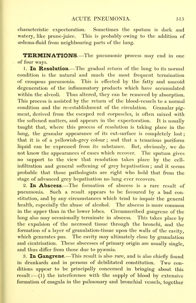 characteristic expectoration. Sometimes the sputum is dark and watery, hke prune-juice. This is probably owing to the addition of oedema-fluid from neighbouring parts of the lung. TERMINATIONS.—The pneumonic process may end in one of four ways. 1. In Resolution.—The gradual return of the lung to its normal condition is the natural and much the most frequent termination of croupous pneumonia. This is effected by the fatty and mucoid degeneration of the inflammatory products which have accumulated within the alveoli. Thus altered, they can be removed by absorption. This process is assisted by the return of the blood-vessels to a normal condition and the re-establishment of the circulation. Granular pig- ment, derived from the escaped red corpuscles, is often mixed with the softened matters, and appears in the expectoration. It is usually taught that, where this process of resolution is taking place in the lung, the granular appearance of its cut-surface is completely lost; that it is of a yellowish-grey colour ; and that a tenacious puriform liquid can be expressed from its substance. But, obviously, we do not know the appearances of cases which recover. The sputum gives no support to the view that resolution takes place by the cell- infiltration and general softening of grey hepatisation; and it seems probable that those pathologists are right who hold that from the stage of advanced grey hepatisation no lung ever recovers. 2. In Abscess.—The formation of abscess is a rare result of pneumonia. Such a result appears to be favoured by a bad con- stitution, and by any circumstances which tend to impair the general health, especially the abuse of alcohol. The abscess is more common in the upper than in the lower lobes. Circumscribed gangrene of the lung also may occasionally terminate in abscess. This takes place by the expulsion of the necrosed tissue through the bronchi, and the formation of a layer of granulation-tissue upon the walls of the cavity, which generates pus. The cavity may ultimately close by granulation and cicatrisation. These abscesses of primary origin are usually single, and thus differ from those due to pyaemia. 3. In Gangrene.—This result is also rare, and is also chiefly found in drunkards and in persons of debilitated constitution. Two con- ditions appear to be principally concerned in bringing about this result:—(1) the interference with the supply of blood by extensive formation of coagula in the pulmonary and bronchial vessels, together