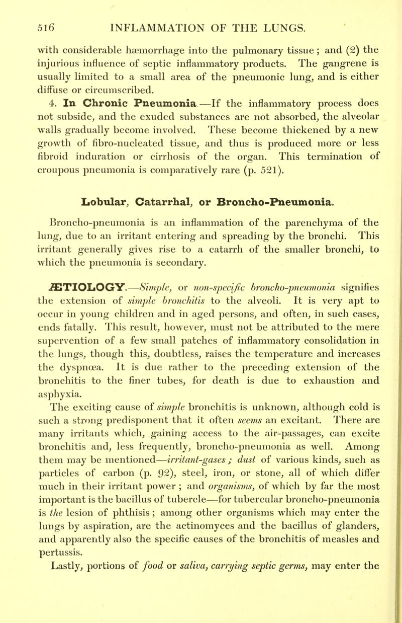 with considerable haemorrhage into the pulmonary tissue; and (2) the injurious influence of septic inflammatory products. The gangrene is usually limited to a small area of the pneumonic lung, and is either diffuse or circumscribed. 4. In Chronic Pneumonia—If the inflammatory process does not subside, and the exuded substances are not absorbed, the alveolar walls gradually become involved. These become thickened by a new growth of fibro-nucleated tissue, and thus is produced more or less fibroid induration or cirrhosis of the organ. This termination of croupous pneumonia is comparatively rare (p. 521). Lobular, Catarrhal, or Broncho-Pneumonia. Broncho-pneumonia is an inflammation of the parenchyma of the lung, due to an irritant entering and spreading by the bronchi. This irritant generally gives rise to a catarrh of the smaller bronchi, to which the pneumonia is secondary. .ETIOLOGY.—Simple, or non-specific hroncJw-pneumonia signifies the extension of xiinple bronchitis to the alveoli. It is very apt to occur in young children and in aged persons, and often, in such cases, ends fatally. This result, however, must not be attributed to the mere supervention of a few small patches of inflammatory consolidation in the lungs, though this, doubtless, raises the temperature and increases the dyspnoea. It is due rather to the preceding extension of the bronchitis to the finer tubes, for death is due to exhaustion and asphyxia. The exciting cause of simjile bronchitis is unknown, although cold is such a strong predisponent that it often seems an excitant. There are many irritants which, gaining access to the air-passages, can excite bronchitis and, less frequently, broncho-pneumonia as well. Among them may be mentioned—irritant-gases; dust of various kinds, such as particles of carbon (p. 92), steel, iron, or stone, all of which diff'er much in their irritant power ; and organisms, of which by far the most important is the bacillus of tubercle—for tubercular broncho-pneumonia is the lesion of phthisis; among other organisms which may enter the lungs by aspiration, are the actinomyces and the bacillus of glanders, and apparently also the specific causes of the bronchitis of measles and pertussis. Lastly, portions of food or saliva, carrying septic germs, may enter the