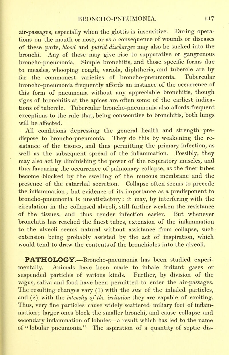 air-passages, especially when the glottis is insensitive. During opera- tions on the mouth or nose, or as a consequence of wounds or diseases of these parts, blood and putrid discharges may also be sucked into the bronchi. Any of these may give rise to suppurative or gangrenous broncho-pneumonia. Simple bronchitis, and those specific forms due to measles, whooping cough, variola, diphtheria, and tubercle are by far the commonest varieties of broncho-pneumonia. Tubercular broncho-pneumonia frequently affords an instance of the occurrence of this form of pneumonia without any appreciable bronchitis, though signs of bronchitis at the apices are often some of the earliest indica- tions of tubercle. Tubercular broncho-pneumonia also affords frequent exceptions to the rule that, being consecutive to bronchitis, both lungs will be affected. All conditions depressing the general health and strength pre- dispose to broncho-pneumonia. They do this by weakening the re- sistance of the tissues, and thus permitting the primary infection, as well as the subsequent spread of the inflammation. Possibly, they may also act by diminishing the power of the respiratory muscles, and thus favouring the occurrence of pulmonary collapse, as the finer tubes become blocked by the swelling of the mucous membrane and the presence of tlie catarrhal secretion. Collapse often seems to precede the inflammation; but evidence of its importance as a predisponent to broncho-pneumonia is unsatisfactory : it may, by interfering with the circulation in the collapsed alveoli, still further weaken the resistance of the tissues, and thus render infection easier. But whenever bronchitis has reached the finest tubes, extension of the inflammation to the alveoli seems natural without assistance from collapse, such extension being probably assisted by the act of inspiration, which would tend to draw the contents of the bronchioles into the alveoli. PATHOLOGY.—Broncho-pneumonia has been studied experi- mentally. Animals have been made to inhale irritant gases or suspended particles of various kinds. Further, by division of the vagus, saliva and food have been permitted to enter the air-passages. The resulting changes vary (1) with the size of the inhaled particles, and (2) with the intensity of the irritation they are capable of exciting. Thus, very fine particles cause widely scattered miliary foci of inflam- mation ; larger ones block the smaller bronchi, and cause collapse and secondary inflammation of lobules—a result which has led to the name of lobular pneumonia. The aspiration of a quantity of septic dis-