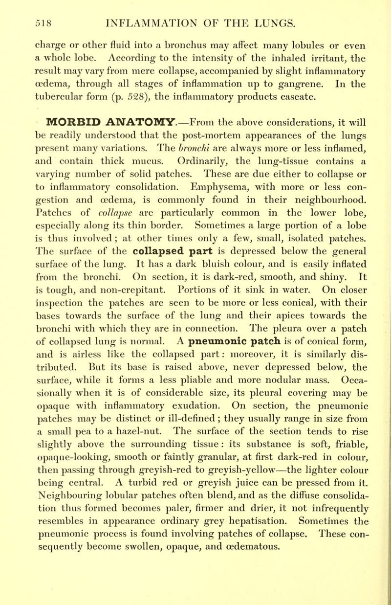 charge or other fluid into a bronchus may affect many lobules or even a whole lobe. According to the intensity of the inhaled irritant^ the result may vary from mere collapse, accompanied by slight inflammatory oedema, through all stages of inflammation up to gangrene. In the tubercular form (p. 528), the inflammatory products caseate. MORBID ANATOMY.—From the above considerations, it will be readily understood that the post-mortem appearances of the lungs present many variations. The bronchi are always more or less inflamed, and contain thick mucus. Ordinarily, the lung-tissue contains a varying number of solid patches. These are due either to collapse or to inflammatory consolidation. Emphysema, with more or less con- gestion and oedema, is commonly found in their neighbourhood. Patches of collapse are particularly common in the lower lobe, especially along its thin border. Sometimes a large portion of a lobe is thus involved ; at other times only a few, small, isolated patches. The surface of the collapsed part is depressed below the general surface of the lung. It has a dark bluish colour, and is easily inflated from the bronchi. On section, it is dark-red, smooth, and shiny. It is tough, and non-crepitant. Portions of it sink in water. On closer inspection the patches are seen to be more or less conical, with their bases towards the surface of the lung and their apices towards the bronchi with which they are in connection. The pleura over a patch of collapsed lung is normal. A pneumonic patch is of conical form, and is airless like the collapsed part: moreover, it is similarly dis- tributed. But its base is raised above, never depressed below, the surface, while it forms a less pliable and more nodular mass. Occa- sionally when it is of considerable size, its pleural covering may be opaque with inflammatory exudation. On section, the pneumonic patches may be distinct or ill-defined; they usually range in size from a small pea to a hazel-nut. The surface of the section tends to rise slightly above the surrounding tissue: its substance is soft, friable, opaque-looking, smooth or faintly granular, at first dark-red in colour, then passing through greyish-red to greyish-yellow—the lighter colour being central. A turbid red or greyish juice can be pressed from it. Neighbouring lobular patches often blend, and as the diffuse consolida- tion thus formed becomes paler, firmer and drier, it not infrequently resembles in appearance ordinary grey hepatisation. Sometimes the pneumonic process is found involving patches of collapse. These con- sequently become swollen, opaque, and oedematous.