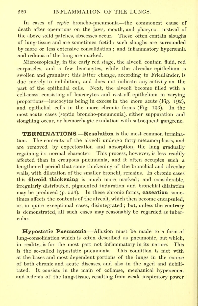 In cases of septic broncho-pneumonia—the commonest cause of death after operations on the jaws, mouth, and pharynx—instead of the above soHd patches, abscesses occur. These often contain sloughs of lung-tissue and are sometimes foetid : such sloughs are surrounded by more or less extensive consolidation ; and inflammatory hyperaemia and oedema of the lung are marked. Microscopically, in the early red stage, the alveoli contain fluid, red corpuscles, and a few leucocytes, while the alveolar epithelium is swollen and granular: this latter change, according to Friedlander, is due merely to imbibition, and does not indicate any activity on the part of the epithelial cells. Next, the alveoli become filled with a cell-mass, consisting of leucocytes and cast-off epithelium in varying proportions—leucocytes being in excess in the more acute (Fig. 1.92), and epithelial cells in the more chronic forms (Fig. 193). In the most acute cases (septic broncho-pneumonia), either suppuration and sloughing occur, or haemorrhagic exudation with subsequent gangrene. TERMINATIONS.—Resolution is the most common termina- tion. The contents of the alveoli undergo fatty metamorphosis, and are removed by expectoration and absorption, the lung gradually regaining its normal character. This process, however, is less readily affected than in croupous pneumonia, and it often occupies such a lengthened period that some thickening of the bronchial and alveolar walls, with dilatation of the smaller bronchi, remains. In chronic cases this fibroid thickening is much more marked; and considerable, irregularly distributed, pigmented induration and bronchial dilatation may be produced (p. 523). In these chronic forms, caseation some- times affects the contents of the alveoli, which then become encapsuled, or, in quite exceptional cases, disintegrated; but, unless the contrary is demonstrated, all such cases may reasonably be regarded as tuber- cular. Hypostatic Pneumonia.—Allusion must be made to a form of lung-consolidation which is often described as pneumonic, but which, in reality, is for the most part not inflammatory in its nature. This is the so-called hypostatic pneumonia. This condition is met with at the bases and most dependent portions of the lungs in the course of both chronic and acute diseases, and also in the aged and debili- tated. It consists in the main of collapse, mechanical hyperaemia, and oedema of the lung-tissue, resulting from weak inspiratory power