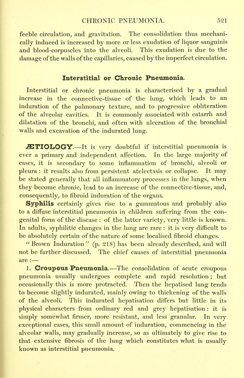 feeble circulation^ and gravitation. The consolidation thus mechani- cally induced is increased by more or less exudation of liquor sanguinis and blood-corpuscles into the alveoli. This exudation is due to the damage of the walls of the capillaries, caused by the imperfect circulation. Interstitial or Chronic Pneumonia. Interstitial or chronic pneumonia is characterised by a gradual increase in the connective-tissue of the lung, which leads to an induration of the pulmonary texture, and to progressive obliteration of the alveolar cavities. It is commonly associated with catarrh and dilatation of the bronchi, and often with ulceration of the bronchial walls and excavation of the indurated lung. ETIOLOGY.—It is very doubtful if interstitial pneumonia is ever a primary and independent affection. In the large majority of cases, it is secondary to some inflammation of bronchi, alveoli or pleura : it results also from persistent atelectasis or collapse. It may be stated generally that all inflammatory processes in the lungs, when they become chronic, lead to an increase of the connective-tissue, and, consequently, to fibroid induration of the organs. Syphilis certainly gives rise to a gummatous and probably also to a diffuse interstitial pneumonia in children suffering from the con- genital form of the disease : of the latter variety, very little is known. In adults, syphilitic changes in the lung are rare : it is very difficult to be absolutely certain of the nature of some localised fibroid changes. Brown Induration (p. 218) has been already described, and will not be further discussed. The chief causes of interstitial pneumonia are :— 1. Croupous Pneumonia.—The consolidation of acute croupous pneumonia usually undergoes complete and rapid resolution; but occasionally this is more protracted. Then the hepatised lung tends to become slightly indurated, mainly owing to thickening of the walls of the alveoli. This indurated hepatisation differs but little in its physical characters from ordinary red and grey hepatisation: it is simply somewhat firmer, more resistant, and less granular. In very exceptional cases, this small amount of induration, commencing in the alveolar walls, may gradually increase, so as ultimately to give rise to that extensive fibrosis of the lung which constitutes what is usually known as interstitial pneumonia.