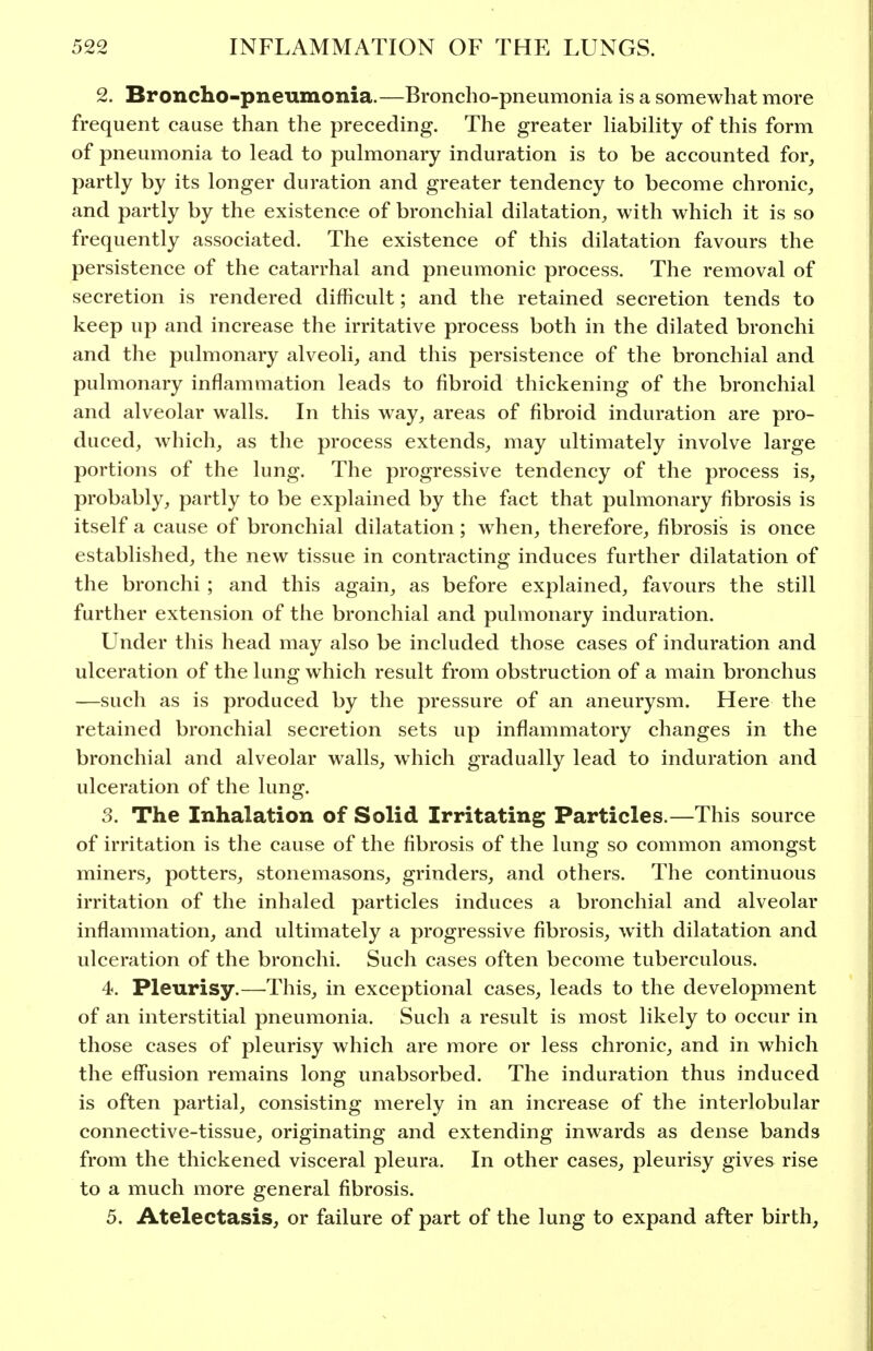 2. Broncho-pneumonia.—Broncho-pneumonia is a somewhat more frequent cause than the preceding. The greater UabiHty of this form of pneumonia to lead to pulmonary induration is to be accounted for, partly by its longer duration and greater tendency to become chronic, and partly by the existence of bronchial dilatation, with which it is so frequently associated. The existence of this dilatation favours the persistence of the catarrhal and pneumonic process. The removal of secretion is rendered difficult; and the retained secretion tends to keep up and increase the irritative process both in the dilated bronchi and the pulmonary alveoli, and this persistence of the bronchial and pulmonary inflammation leads to fibroid thickening of the bronchial and alveolar walls. In this way, areas of fibroid induration are pro- duced, which, as the process extends, may ultimately involve large portions of the lung. The progressive tendency of the process is, probably, partly to be explained by the fact that pulmonary fibrosis is itself a cause of bronchial dilatation; when, therefore, fibrosis is once established, the new tissue in contracting induces further dilatation of the bronchi ; and this again, as before explained, favours the still further extension of the bronchial and pulmonary induration. Under this head may also be included those cases of induration and ulceration of the lung which result from obstruction of a main bronchus —such as is produced by the pressure of an aneurysm. Here the retained bronchial secretion sets up inflammatory changes in the bronchial and alveolar walls, which gradually lead to induration and ulceration of the lung. 3. The Inhalation of Solid Irritating Particles.—This source of irritation is the cause of the fibrosis of the lung so common amongst miners, potters, stonemasons, grinders, and others. The continuous irritation of the inhaled particles induces a bronchial and alveolar inflammation, and ultimately a progressive fibrosis, with dilatation and ulceration of the bronchi. Such cases often become tuberculous. 4. Pleurisy.—This, in exceptional cases, leads to the development of an interstitial pneumonia. Such a result is most likely to occur in those cases of pleurisy which are more or less chronic, and in which the effusion remains long unabsorbed. The induration thus induced is often partial, consisting merely in an increase of the interlobular connective-tissue, originating and extending inwards as dense bands from the thickened visceral pleura. In other cases, pleurisy gives rise to a much more general fibrosis. 5. Atelectasis, or failure of part of the lung to expand after birth.