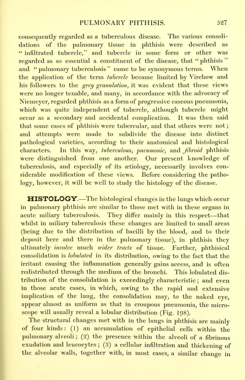 consequently regarded as a tuberculous disease. The various consoli- dations of the pulmonary tissue in phthisis were described as  infiltrated tubercle/' and tubercle in some form or other was regarded as so essential a constituent of the disease, that  phthisis  and pulmonary tuberculosis  came to be synonymous terms. When the application of the term tubercle became limited by Virchow and his followers to the grey granulation, it was evident that these views were no longer tenable, and many, in accordance with the advocacy of Niemeyer, regarded phthisis as a form of progressive caseous pneumonia, which was quite independent of tubercle, although tubercle might occur as a secondary and accidental complication. It was then said that some cases of phthisis were tubercular, and that others were not; and attempts were made to subdivide the disease into distinct pathological varieties, according to their anatomical and histological characters. In this way, tuberculous, j^fieumo'iic, and Jibroid phthisis were distinguished from one another. Our present knowledge of tuberculosis, and especially of its aetiology, necessarily involves con- siderable modification of these views. Before considering the patho- logy, however, it will be well to study the histology of the disease. HISTOLOGY.—The histological changes in the lungs which occur in pulmonary phthisis are similar to those met with in these organs in acute miliary tuberculosis. They differ mainly in this respect—that whilst in miliary tuberculosis these changes are limited to small areas (being due to the distribution of bacilli by the blood, and to their deposit here and there in the pulmonary tissue), in phthisis they ultimately involve much wider tracts of tissue. Further, phthisical consolidation is lobulated in its distribution, owing to the fact that the irritant causing the inflammation generally gains access, and is often redistributed through the medium of the bronchi. This lobulated dis- tribution of the consolidation is exceedingly characteristic; and even in those acute cases, in which, owing to the rapid and extensive implication of the lung, the consolidation may, to the naked eye, appear almost as uniform as that in croupous pneumonia, the micro- scope will usually reveal a lobular distribution (Fig. 198). The structural changes met with in the lungs in phthisis are mainly of four kinds: (1) an accumulation of epithelial cells within the pulmonary alveoli; (2) the presence within the alveoli of a fibrinous exudation and leucocytes; (3) a cellular infiltration and thickening of the alveolar walls, together with, in most cases, a similar change in