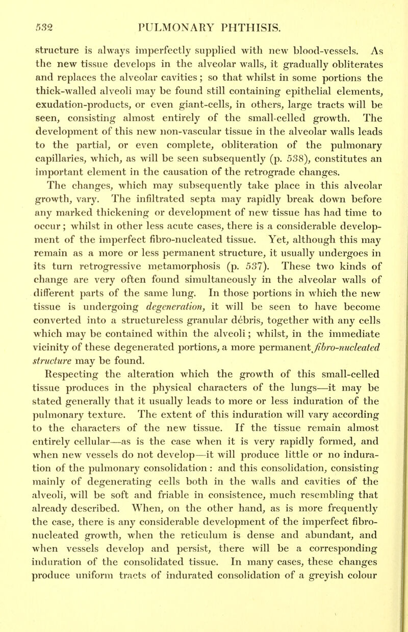 structure is always imperfectly supplied with new blood-vessels. As the new tissue develops in the alveolar walls, it gradually obliterates and replaces the alveolar cavities; so that whilst in some portions the thick-walled alveoli may be found still containing epithelial elements, exudation-products, or even giant-cells, in others, large tracts will be seen, consisting almost entirely of the small-celled growth. The development of this new non-vascular tissue in the alveolar walls leads to the partial, or even complete, obliteration of the pulmonary capillaries, which, as will be seen subsequently (p. 538), constitutes an important element in the causation of the retrograde changes. The changes, which may subsequently take place in this alveolar growth, vary. The infiltrated septa may rapidly break down before any marked thickening or development of new tissue has had time to occur; whilst in other less acute cases, there is a considerable develop- ment of the imperfect fibro-nucleated tissue. Yet, although this may remain as a more or less permanent structure, it usually undergoes in its turn retrogressive metamorphosis (p. 537). These two kinds of change are very often found simultaneously in the alveolar walls of different parts of the same lung. In those portions in which the new tissue is undergoing degeneration, it will be seen to have become converted into a structureless granular debris, together with any cells which may be contained within the alveoli; whilst, in the immediate vicinity of these degenerated portions, a more permanent Jihro-nucleated structure may be found. Respecting the alteration which the growth of this small-celled tissue produces in the physical characters of the lungs—it may be stated generally that it usually leads to more or less induration of the pulmonary texture. The extent of this induration will vary according to the characters of the new tissue. If the tissue remain almost entirely cellular—as is the case when it is very rapidly formed, and when new vessels do not develop—it will produce little or no indura- tion of the pulmonary consolidation : and this consolidation, consisting mainly of degenerating cells both in the walls and cavities of the alveoli, will be soft and friable in consistence, much resembling that already described. When, on the other hand, as is more frequently the case, there is any considerable development of the imperfect fibro- nucleated growth, when the reticulum is dense and abundant, and when vessels develop and persist, there will be a corresponding induration of the consolidated tissue. In many cases, these changes produce uniform tracts of indurated consolidation of a greyish colour