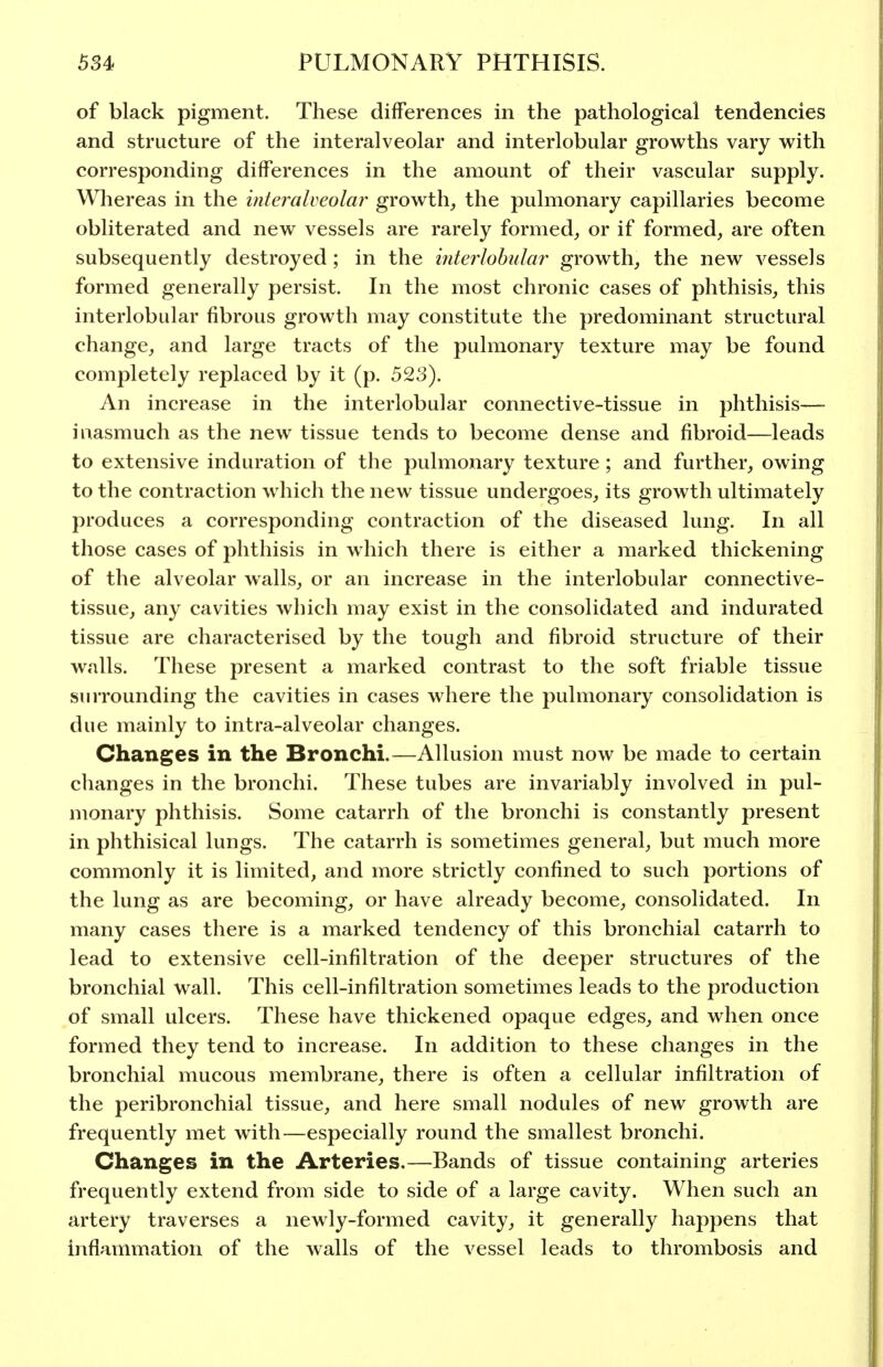 of black pigment. These differences in the pathological tendencies and structure of the interalveolar and interlobular growths vary with corresponding differences in the amount of their vascular supply. Whereas in the interalveolar growth, the pulmonary capillaries become obliterated and new vessels are rarely formed, or if formed, are often subsequently destroyed; in the i?ite7^lobular growth, the new vessels formed generally persist. In the most chronic cases of phthisis, this interlobular fibrous growth may constitute the predominant structural change, and large tracts of the pulmonary texture may be found completely replaced by it (p. 523). An increase in the interlobular connective-tissue in phthisis— inasmuch as the new tissue tends to become dense and fibroid—leads to extensive induration of the pulmonary texture; and further, owing to the contraction w hich the new tissue undergoes, its growth ultimately produces a corresponding contraction of the diseased lung. In all those cases of phthisis in which there is either a marked thickening of the alveolar walls, or an increase in the interlobular connective- tissue, any cavities which may exist in the consolidated and indurated tissue are characterised by the tough and fibroid structure of their walls. These present a marked contrast to the soft friable tissue surrounding the cavities in cases where the pulmonary consolidation is due mainly to intra-alveolar changes. Changes in the Bronchi.—Allusion must now be made to certain changes in the bronchi. These tubes are invariably involved in pul- monary phthisis. Some catarrh of the bronchi is constantly present in phthisical lungs. The catarrh is sometimes general, but much more commonly it is limited, and more strictly confined to such portions of the lung as are becoming, or have already become, consolidated. In many cases there is a marked tendency of this bronchial catarrh to lead to extensive cell-infiltration of the deeper structures of the bronchial wall. This cell-infiltration sometimes leads to the production of small ulcers. These have thickened opaque edges, and when once formed they tend to increase. In addition to these changes in the bronchial mucous membrane, there is often a cellular infiltration of the peribronchial tissue, and here small nodules of new growth are frequently met with—especially round the smallest bronchi. Changes in the Arteries.—Bands of tissue containing arteries frequently extend from side to side of a large cavity. When such an artery traverses a newly-formed cavity, it generally happens that inflammation of the walls of the vessel leads to thrombosis and