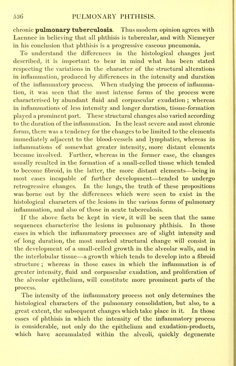chronic pulmonary tuberculosis. Thus modern opinion agrees with Laennec in believing that all phthisis is tubercular, and with Niemeyer in his conclusion that phthisis is a progressive caseous pneumonia. To understand the differences in the histological changes just described, it is important to bear in mind what has been stated respecting the variations in the character of the structural alterations in inflammation, produced by differences in the intensity and duration of the inflammatory process. When studying the process of inflamma- tion, it was seen that the most intense forms of the process were characterised by abundant fluid and corpuscular exudation ; whereas in inflammations of less intensity and longer duration, tissue-formation played a prominent part. These structural changes also varied according to the duration of the inflammation. In the least severe and most chronic forms, there was a tendency for the changes to be limited to the elements immediately adjacent to the blood-vessels and lymphatics, whereas in inflammations of somewhat greater intensity, more distant elements became involved. Further, whereas in the former case, the changes usually resulted in the formation of a small-celled tissue which tended to become fibroid, in the latter, the more distant elements—being in most cases incapable of further development—tended to undergo retrogressive changes. In the lungs, the truth of these propositions was borne out by the differences which were seen to exist in the histological characters of the lesions in the various forms of pulmonary inflammation, and also of those in acute tuberculosis. If the above facts be kept in view, it will be seen that the same sequences characterise the lesions in pulmonary phthisis. In those cases in which the inflammatory processes are of slight intensity and of long duration, the most marked structural change will consist in the development of a small-celled growth in the alveolar walls, and in the interlobular tissue—a growth which tends to develop into a fibroid structure ; whereas in those cases in which the inflammation is of greater intensity, fluid and corpuscular exudation, and proliferation of the alveolar epithelium, will constitute more prominent parts of the process. The intensity of the inflammatory process not only determines the histological characters of the pulmonary consolidation, but also, to a great extent, the subsequent changes which take place in it. In those cases of phthisis in which the intensity of the inflammatory process is considerable, not only do the epithelium and exudation-products, which have accumulated within the alveoli, quickly degenerate