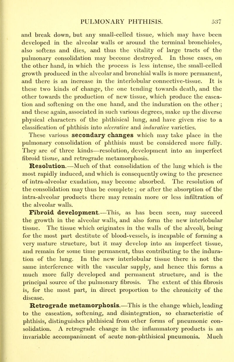 and break down, but any small-celled tissue, which may have been developed in the alveolar walls or around the terminal bronchioles, also softens and dies, and thus the vitality of large tracts of the pulmonary consolidation may become destroyed. In those cases, on the other hand, in which the process is less intense, the small-celled growth produced in the alveolar and bronchial walls is more permanent, and there is an increase in the interlobular connective-tissue. It is these two kinds of change, the one tending towards death, and the other towards the production of new tissue, which produce the casea- tion and softening on the one hand, and the induration on the other; and these again, associated in such various degrees, make up the diverse physical characters of the phthisical lung, and have given rise to a classification of phthisis into ulcerative and indurative varieties. These various secondary changes which may take place in the pulmonary consolidation of phthisis must be considered more fully. They are of three kinds—resolution, development into an imperfect fibroid tissue, and retrograde metamorphosis. Resolution.—Much of that consolidation of the lung which is the most rapidly induced, and which is consequently owing to the presence of intra-alveolar exudation, may become absorbed. The resolution of the consolidation may thus be complete ; or after the absorption of the intra-alveolar products there may remain more or less infiltration of the alveolar walls. Fibroid development.—This, as has been seen, may succeed the growth in the alveolar walls, and also form the new interlobular tissue. The tissue which originates in the walls of the alveoli, being for the most part destitute of blood-vessels, is incapable of forming a very mature structure, but it may develop into an imperfect tissue, and remain for some time permanent, thus contributing to the indura- tion of the lung. In the new interlobular tissue there is not the same interference with the vascular supply, and hence this forms a much more fully developed and permanent structure, and is the principal source of the pulmonary fibrosis. The extent of this fibrosis is, for the most part, in direct proportion to the chronicity of the disease. Retrograde metamorphosis.—This is the change which, leading to the caseation, softening, and disintegration, so characteristic of phthisis, distinguishes phthisical from other forms of pneumonic con- solidation. A retrograde change in the inflammatory products is an invariable accompaniment of acute non-phthisical pneumonia. Much