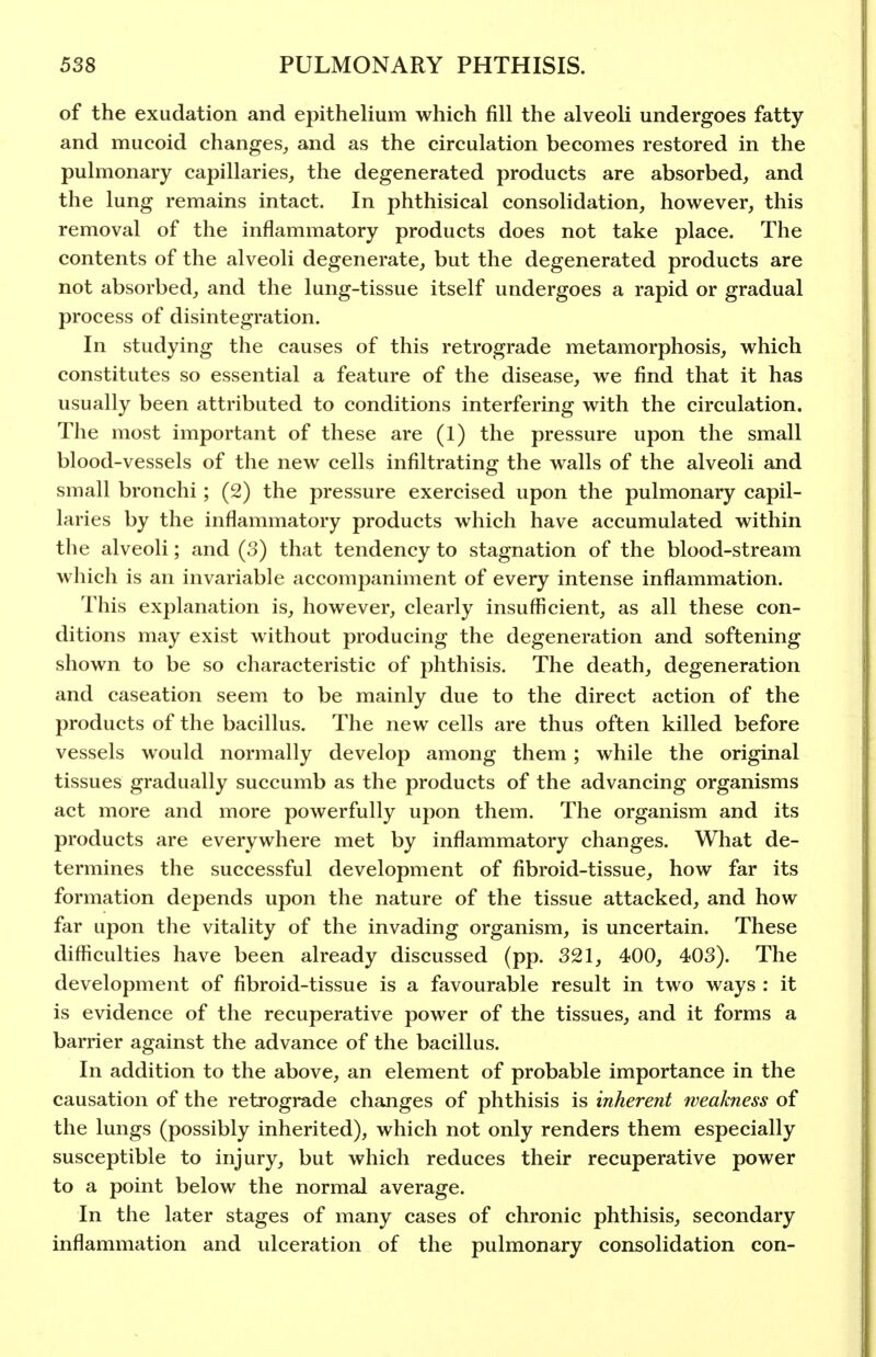 of the exudation and epithelium which fill the alveoli undergoes fatty and mucoid changes, and as the circulation becomes restored in the pulmonary capillaries, the degenerated products are absorbed, and the lung remains intact. In phthisical consolidation, however, this removal of the inflammatory products does not take place. The contents of the alveoli degenerate, but the degenerated products are not absorbed, and the lung-tissue itself undergoes a rapid or gradual process of disintegration. In studying the causes of this retrograde metamorphosis, which constitutes so essential a feature of the disease, we find that it has usually been attributed to conditions interfering with the circulation. The most important of these are (1) the pressure upon the small blood-vessels of the new cells infiltrating the walls of the alveoli and small bronchi; (2) the pressure exercised upon the pulmonary capil- laries by the inflammatory products which have accumulated within the alveoli; and (3) that tendency to stagnation of the blood-stream which is an invariable accompaniment of every intense inflammation. This explanation is, however, clearly insuflScient, as all these con- ditions may exist without producing the degeneration and softening shown to be so characteristic of phthisis. The death, degeneration and caseation seem to be mainly due to the direct action of the products of the bacillus. The new cells are thus often killed before vessels would normally develop among them; while the original tissues gradually succumb as the products of the advancing organisms act more and more powerfully upon them. The organism and its products are everywhere met by inflammatory changes. What de- termines the successful development of fibroid-tissue, how far its formation depends upon the nature of the tissue attacked, and how far upon the vitality of the invading organism, is uncertain. These difficulties have been already discussed (pp. 321, 400, 403). The development of fibroid-tissue is a favourable result in two ways : it is evidence of the recuperative power of the tissues, and it forms a barrier against the advance of the bacillus. In addition to the above, an element of probable importance in the causation of the retrograde changes of phthisis is inherent weakness of the lungs (possibly inherited), which not only renders them especially susceptible to injury, but which reduces their recuperative power to a point below the normal average. In the later stages of many cases of chronic phthisis, secondary inflammation and ulceration of the pulmonary consolidation con-