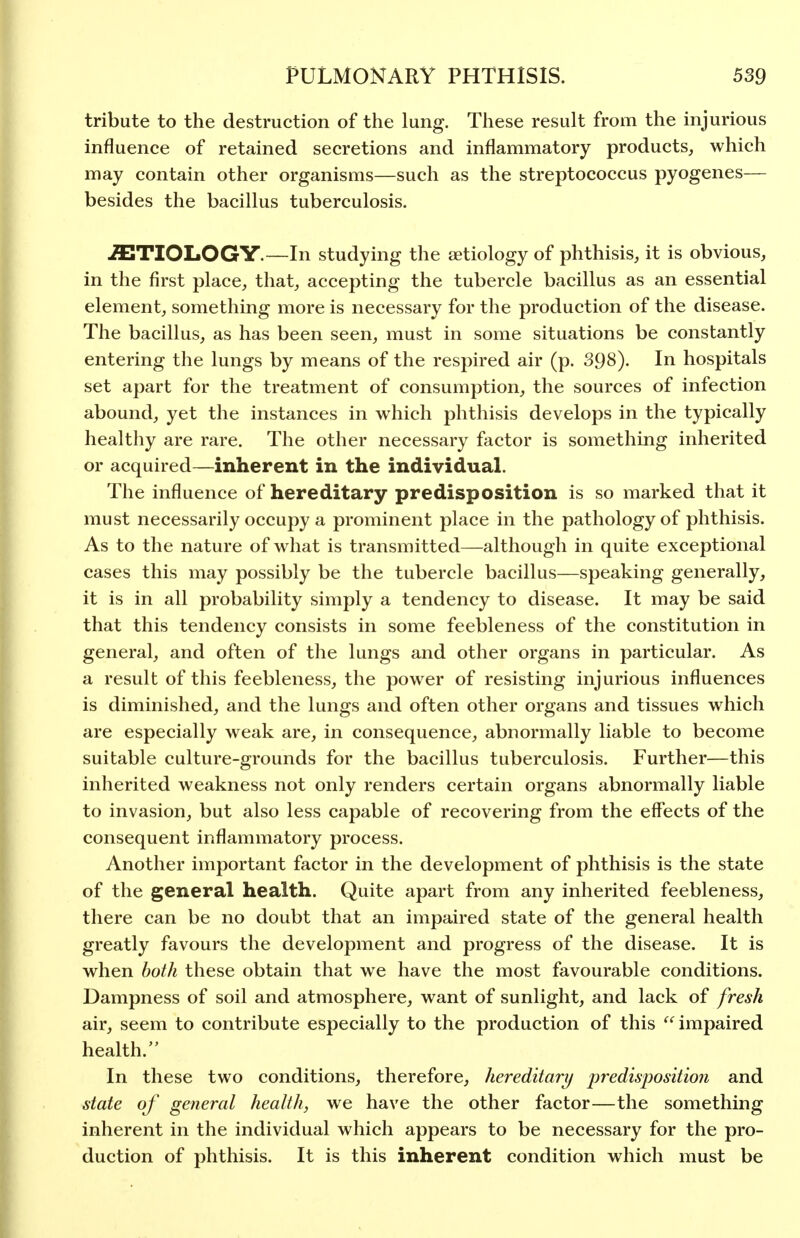 tribute to the destruction of the lung. These result from the injurious influence of retained secretions and inflammatory products, which may contain other organisms—such as the streptococcus pyogenes— besides the bacillus tuberculosis. ETIOLOGY.—In studying the aetiology of phthisis, it is obvious, in the first place, that, accepting the tubercle bacillus as an essential element, something more is necessary for the production of the disease. The bacillus, as has been seen, must in some situations be constantly entering the lungs by means of the respired air (p. 398). In hospitals set apart for the treatment of consumption, the sources of infection abound, yet the instances in which phthisis develops in the typically healthy are rare. The other necessary factor is something inherited or acquired—inherent in the individual. The influence of hereditary predisposition is so marked that it must necessarily occupy a prominent place in the pathology of phthisis. As to the nature of what is transmitted—although in quite exceptional cases this may possibly be the tubercle bacillus—speaking generally, it is in all probability simply a tendency to disease. It may be said that this tendency consists in some feebleness of the constitution in general, and often of the lungs and other organs in particular. As a result of this feebleness, the power of resisting injurious influences is diminished, and the lungs and often other organs and tissues which are especially weak are, in consequence, abnormally liable to become suitable culture-grounds for the bacillus tuberculosis. Further—this inherited weakness not only renders certain organs abnormally liable to invasion, but also less capable of recovering from the effects of the consequent inflammatory process. Another important factor in the development of phthisis is the state of the general health. Quite apart from any inherited feebleness, there can be no doubt that an impaired state of the general health greatly favours the development and progress of the disease. It is when both these obtain that we have the most favourable conditions. Dampness of soil and atmosphere, want of sunlight, and lack of fresh air, seem to contribute especially to the production of this  impaired health. In these two conditions, therefore, hereditary j)redis'2)ositio?i and state of general health, we have the other factor—the something inherent in the individual which appears to be necessary for the pro- duction of phthisis. It is this inherent condition which must be