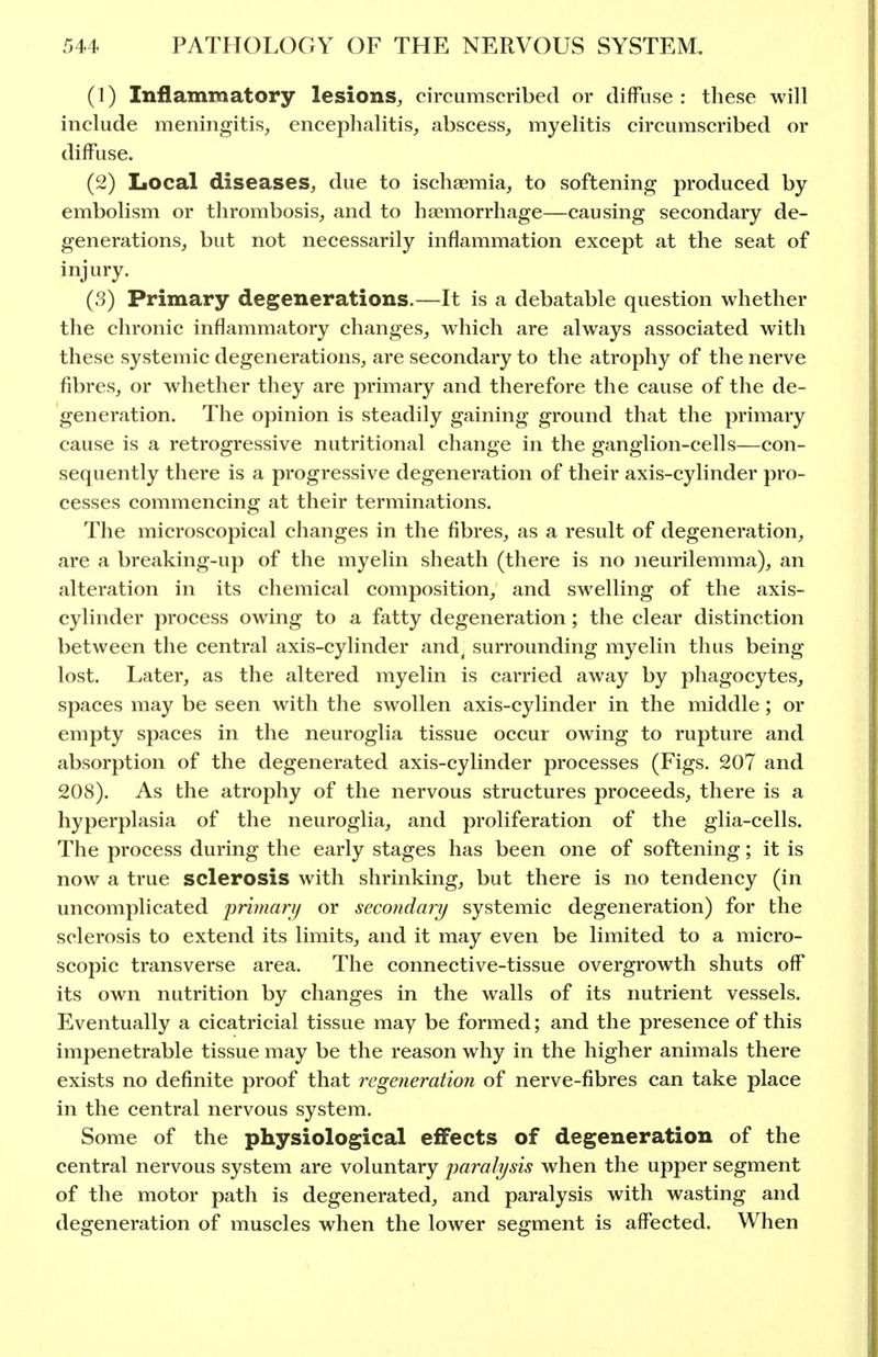 (1) Inflammatory lesions, circumscribed or diffuse: these will include meningitis, encephalitis, abscess, myelitis circumscribed or diffuse. (2) Local diseases, due to ischaemia, to softening produced by embolism or thrombosis, and to haemorrhage—causing secondary de- generations, but not necessarily inflammation except at the seat of injury. (3) Primary degenerations.—It is a debatable question whether the chronic inflammatory changes, which are always associated with these systemic degenerations, are secondary to the atrophy of the nerve fibres, or whether they are primary and therefore the cause of the de- generation. The opinion is steadily gaining ground that the primary cause is a retrogressive nutritional change in the ganghon-cells—con- sequently there is a progressive degeneration of their axis-cylinder pro- cesses commencing at their terminations. The microscopical changes in the fibres, as a result of degeneration, are a breaking-up of the myelin sheath (there is no iieurilemma), an alteration in its chemical composition, and swelling of the axis- cylinder process owing to a fatty degeneration; the clear distinction between the central axis-cylinder and. surrounding myelin thus being lost. Later, as the altered myelin is carried away by phagocytes, spaces may be seen with the swollen axis-cylinder in the middle; or empty spaces in the neuroglia tissue occur owing to rupture and absorption of the degenerated axis-cylinder processes (Figs. 207 and 208). As the atrophy of the nervous structures proceeds, there is a hyperplasia of the neuroglia, and proliferation of the glia-cells. The process during the early stages has been one of softening; it is now a true sclerosis with shrinking, but there is no tendency (in uncomplicated primarij or secondary systemic degeneration) for the sclerosis to extend its limits, and it may even be limited to a micro- scopic transverse area. The connective-tissue overgrowth shuts off its own nutrition by changes in the walls of its nutrient vessels. Eventually a cicatricial tissue may be formed; and the presence of this impenetrable tissue may be the reason why in the higher animals there exists no definite proof that regeneration of nerve-fibres can take place in the central nervous system. Some of the physiological effects of degeneration of the central nervous system are voluntary imralysis when the upper segment of the motor path is degenerated, and paralysis with wasting and degeneration of muscles when the lower segment is affected. When