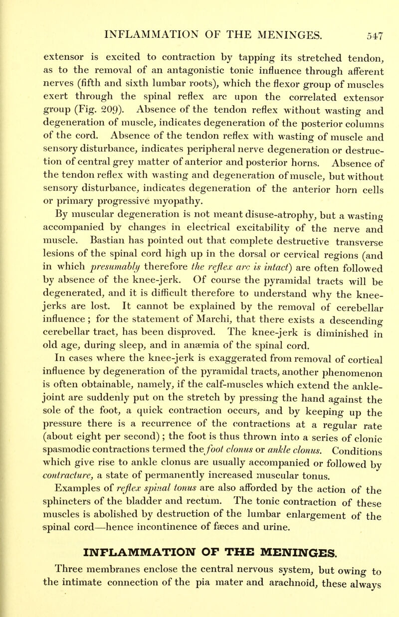 extensor is excited to contraction by tapping its stretched tendon, as to the removal of an antagonistic tonic influence through afferent nerves (fifth and sixth lumbar roots), which the flexor group of muscles exert through the spinal reflex arc upon the correlated extensor group (Fig. 209). Absence of the tendon reflex without wasting and degeneration of muscle, indicates degeneration of the posterior columns of the cord. Absence of the tendon reflex with wasting of muscle and sensory disturbance, indicates peripheral nerve degeneration or destruc- tion of central grey matter of anterior and posterior horns. Absence of the tendon reflex with wasting and degeneration of muscle, but without sensory disturbance, indicates degeneration of the anterior horn cells or primary progressive myopathy. By muscular degeneration is not meant disuse-atrophy, but a wasting accompanied by changes in electrical excitability of the nerve and muscle. Bastian has pointed out that complete destructive transverse lesions of the spinal cord high up in the dorsal or cervical regions (and in which presumahly therefore the reflex arc is intact) are often followed by absence of the knee-jerk. Of course the pyramidal tracts will be degenerated, and it is difficult therefore to understand why the knee- jerks are lost. It cannot be explained by the removal of cerebellar influence ; for the statement of Marchi, that there exists a descending cerebellar tract, has been disproved. The knee-jerk is diminished in old age, during sleep, and in anaemia of the spinal cord. In cases where the knee-jerk is exaggerated from removal of cortical influence by degeneration of the pyramidal tracts, another phenomenon is often obtainable, namely, if the calf-muscles which extend the ankle- joint are suddenly put on the stretch by pressing the hand against the sole of the foot, a quick contraction occurs, and by keeping up the pressure there is a recurrence of the contractions at a regular rate (about eight per second); the foot is thus thrown into a series of clonic spasmodic contractions termed the /bo/ clonus or ankle clonus. Conditions which give rise to ankle clonus are usually accompanied or followed by contracture, a state of permanently increased muscular tonus. Examples of reflex spinal tonus are also afforded by the action of the sphincters of the bladder and rectum. The tonic contraction of these muscles is abolished by destruction of the lumbar enlargement of the spinal cord—hence incontinence of faeces and urine. INFLAMMATION OF THE MENINGES. Three membranes enclose the central nervous system, but owing to the intimate connection of the pia mater and arachnoid, these always