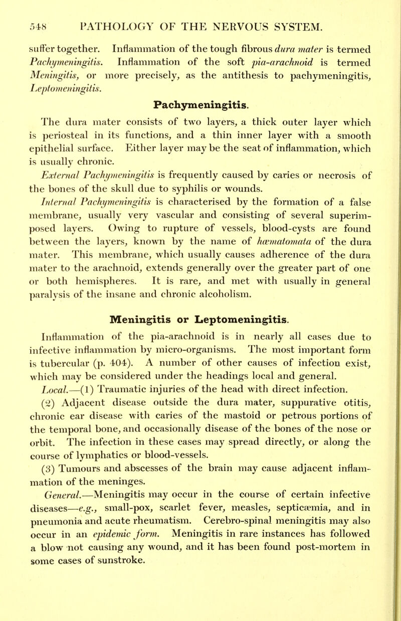 suffer together. Inflammation of the tough fibrous dura mater is termed Pachijmeningitu: Inflammation of the soft pia-arachnoid is termed Meningitis, or more precisely, as the antithesis to pachymeningitis, Ijcptomen ingitis. Pachymeningitis. The dura mater consists of two layers, a thick outer layer which is periosteal in its functions, and a thin inner layer with a smooth epithelial surface. Either layer maybe the seat of inflammation, which is usually chronic. External Pachymeningitis is frequently caused by caries or necrosis of the bones of the skull due to syphilis or wounds. Interna/ Pachymeningitis is characterised by the formation of a false membrane, usually very vascular and consisting of several superim- posed layers. Owing to rupture of vessels, blood-cysts are found between the layers, known by the name of hcematomata of the dura mater. This membrane, which usually causes adherence of the dura mater to the arachnoid, extends generally over the greater part of one or both hemispheres. It is rare, and met with usually in general paralysis of the insane and chronic alcoholism. Meningitis or Leptomeningitis. Inflammation of the pia-arachnoid is in nearly all cases due to infective inflammation by micro-organisms. The most important form is tubercular (p. 404). A number of other causes of infection exist, which may be considered under the headings local and general. Local.—(1) Traumatic injuries of the head with direct infection. (2) Adjacent disease outside the dura mater, suppurative otitis, chronic ear disease with caries of the mastoid or petrous portions of the temporal bone, and occasionally disease of the bones of the nose or orbit. The infection in these cases may spread directly, or along the course of lymphatics or blood-vessels. (3) Tumours and abscesses of the brain may cause adjacent inflam- mation of the meninges. General.—Meningitis may occur in the course of certain infective diseases—e.g., small-pox, scarlet fever, measles, septicaemia, and in pneumonia and acute rheumatism. Cerebro-spinal meningitis may also occur in an epidemic form. Meningitis in rare instances has followed a blow not causing any wound, and it has been found post-mortem in some cases of sunstroke.