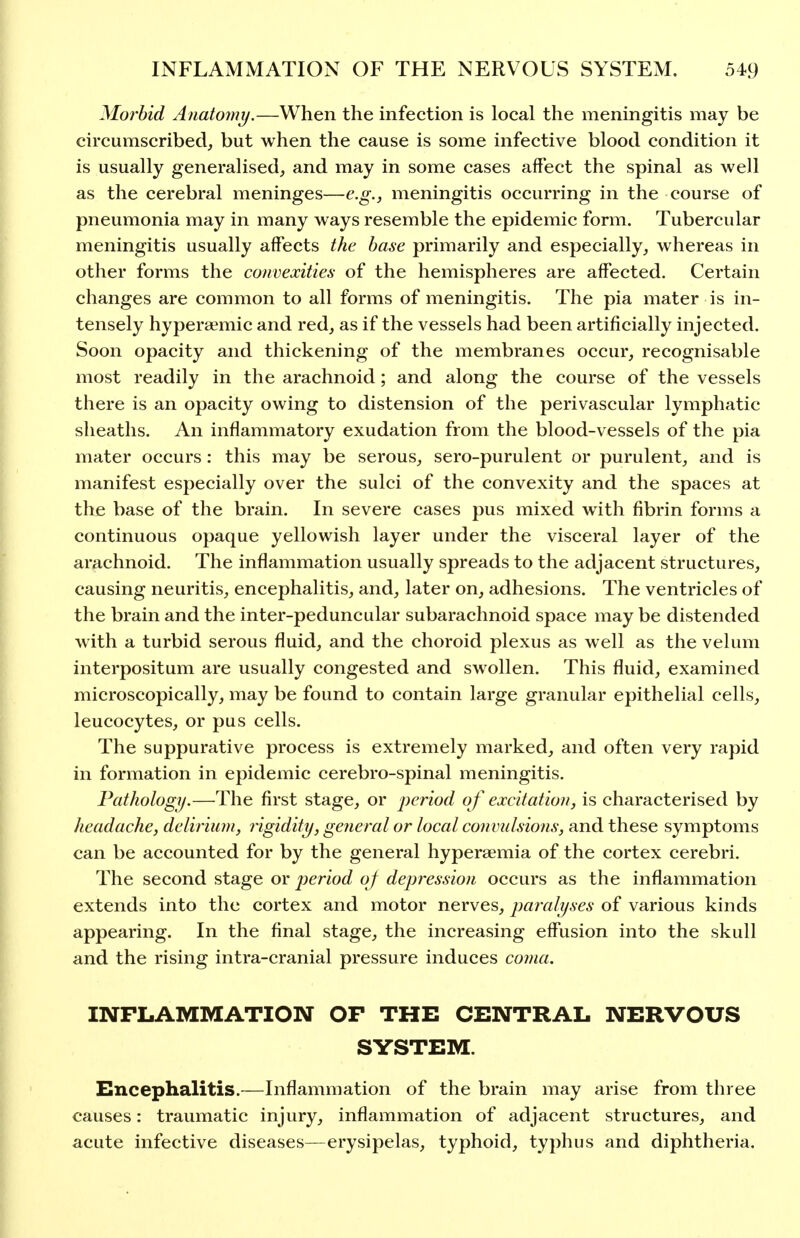 Morbid Anatomy,—When the infection is local the meningitis may be circumscribed, but when the cause is some infective blood condition it is usually generalised, and may in some cases affect the spinal as well as the cerebral meninges—e.g., meningitis occurring in the course of pneumonia may in many ways resemble the epidemic form. Tubercular meningitis usually affects the base primarily and especially, whereas in other forms the convexities of the hemispheres are affected. Certain changes are common to all forms of meningitis. The pia mater is in- tensely hypersemic and red, as if the vessels had been artificially injected. Soon opacity and thickening of the membranes occur, recognisable most readily in the arachnoid; and along the course of the vessels there is an opacity owing to distension of the perivascular lymphatic sheaths. An inflammatory exudation from the blood-vessels of the pia mater occurs: this may be serous, sero-purulent or purulent, and is manifest especially over the sulci of the convexity and the spaces at the base of the brain. In severe cases pus mixed with fibrin forms a continuous opaque yellowish layer under the visceral layer of the arachnoid. The inflammation usually spreads to the adjacent structures, causing neuritis, encephalitis, and, later on, adhesions. The ventricles of the brain and the inter-peduncular subarachnoid space may be distended with a turbid serous fluid, and the choroid plexus as well as the velum interpositum are usually congested and swollen. This fluid, examined microscopically, may be found to contain large granular epithelial cells, leucocytes, or pus cells. The suppurative process is extremely marked, and often very rapid in formation in epidemic cerebro-spinal meningitis. Pathology.—The first stage, or jjeriod of excitation, is characterised by headache, deliriiwi, rigidity, general or local commlsions, and these symptoms can be accounted for by the general hyperaemia of the cortex cerebri. The second stage or jjeriod of depression occurs as the inflammation extends into the cortex and motor nerves, paralyses of various kinds appearing. In the final stage, the increasing effusion into the skull and the rising intra-cranial pressure induces coma. INFLAMMATION OP THE CENTRAL NERVOUS SYSTEM. Encephalitis.—Inflammation of the brain may arise from three causes: traumatic injury, inflammation of adjacent structures, and acute infective diseases—erysipelas, typhoid, typhus and diphtheria.