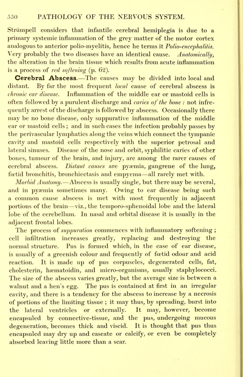 Striimpell considers that infantile cerebral hemiplegia is due to a primary systemic inflammation of the grey matter of the motor cortex analogous to anterior polio-myelitis, hence he terms it PoIio-e?icephalitis. Very probably the two diseases have an identical cause. Anatomically, the alteration in the brain tissue which results from acute inflammation is a process of red softening (p. 62). Cerebral Abscess.—The causes may be divided into local and distant. By far the most frequent local cause of cerebral abscess is chronic ear disease. Inflammation of the middle ear or mastoid cells is often followed by a purulent discharge and caries of the hone : not infre- quently arrest of the discharge is followed by abscess. Occasionally there may be no bone disease, only suppurative inflammation of the middle ear or mastoid cells ; and in such cases the infection probably passes by the perivascular lymphatics along the veins w hich connect the tympanic cavity and mastoid cells respectively with the superior petrosal and lateral sinuses. Disease of the nose and orbit, syphilitic caries of other bones, tumour of the brain, and injury, are among the rarer causes of cerebral abscess. Distant causes are pyaemia, gangrene of the lung, foetid bronchitis, bronchiectasis and empyema—all rarely met with. Morbid Anatomy.—Abscess is usually single, but there may be several, and in pyaemia sometimes many. Owing to ear disease being such a common cause abscess is met with most frequently in adjacent portions of the brain—viz., the temporo-sphenoidal lobe and the lateral lobe of the cerebellum. In nasal and orbital disease it is usually in the adjacent frontal lobes. The process of suppuration commences with inflammatory softening ; cell infiltration increases greatly, replacing and destroying the normal structure. Pus is formed which, in the case of ear disease, is usually of a greenish colour and frequently of foetid odour and acid reaction. It is made up of pus corpuscles, degenerated cells, fat, cholesterin, haematoidin, and micro-organisms, usually staphylococci. The size of the abscess varies greatly, but the average size is between a walnut and a hen's egg. The pus is contained at first in an irregular cavity, and there is a tendency for the abscess to increase by a necrosis of portions of the limiting tissue ; it may thus, by spreading, burst into the lateral ventricles or externally. It may, however, become encapsuled by connective-tissue, and the pus, undergoing mucous degeneration, becomes thick and viscid. It is thought that pus thus encapsuled may dry up and caseate or calcify, or even be completely absorbed leaving little more than a scar.