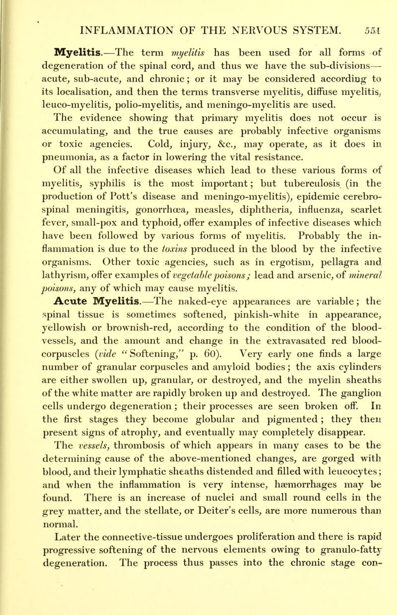 Myelitis.—The term jui/elitis has been used for all forms of degeneration of the spinal cord^ and thus we have the sub-divisions—- acute, sub-acute, and chronic; or it may be considered according to its localisation, and then the terms transverse myelitis, diffuse myelitis, leuco-myelitis, polio-myelitis, and meningo-myelitis are used. The evidence showing that primary myelitis does not occur is accumulating, and the true causes are probably infective organisms or toxic agencies. Cold, injury, &c., may operate, as it does in pneumonia, as a factor in lowering the vital resistance. Of all the infective diseases which lead to these various forms of myelitis, syphilis is the most important; but tuberculosis (in the production of Pott's disease and meningo-myelitis), epidemic cerebro- spinal meningitis, gonorrhoea, measles, diphtheria, influenza, scarlet fever, small-pox and typhoid, offer examples of infective diseases which have been followed by various forms of myelitis. Probably the in- flammation is due to the toxins produced in the blood by the infective organisms. Other toxic agencies, such as in ergotism, pellagra and lathyrism, offer examples oi vegetable jwisojisj lead and arsenic, of mhieral poisons; any of which may cause myelitis. Acute Myelitis.—The naked-eye appearances are variable; the spinal tissue is sometimes softened, pinkish-white in appearance, yellowish or brownish-red, according to the condition of the blood- vessels, and the amount and change in the extravasated red blood- corpuscles (vide Softening, p. 60). Very early one finds a large number of granular corpuscles and amyloid bodies; the axis cylinders are either swollen up, granular, or destroyed, and the myelin sheaths of the white matter are rapidly broken up and destroyed. The ganglion cells undergo degeneration; their processes are seen broken off. In the first stages they become globular and pigmented; they then present signs of atrophy, and eventually may completely disappear. The vessels, thrombosis of which appears in many cases to be the determining cause of the above-mentioned changes, are gorged with blood, and their lymphatic sheaths distended and filled with leucocytes; and when the inflammation is very intense, haemorrhages may be found. There is an increase of nuclei and small round cells in the grey matter, and the stellate, or Deiter's cells, are more numerous than normal. Later the connective-tissue undergoes proliferation and there is rapid progressive softening of the nervous elements owing to granulo-fattj' degeneration. The process thus passes into the chronic stage con-
