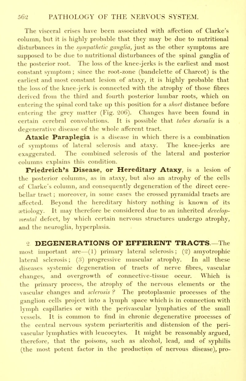 The visceral crises have been associated with affection of Clarke's column, but it is hif^lily probable that they may be due to nutritional disturbances in the si/nijml/ic/ic ganglia, just as the other symptoms are supposed to be due to nutritional disturbances of the spinal ganglia of the posterior root. The loss of the knee-jerks is the earliest and most constant symptom ; since the root-zone (bandelette of Charcot) is the earliest and most constant lesion of ataxy, it is highly probable that the loss of the knee-jerk is connected with the atrophy of those fibres derived from the third and fourth posterior lumbar roots, which on entering the spinal cord take up this position for a s/iorf distance before entering the grey matter (Fig. 206). Changes have been found in certain cerebral convolutions. It is possible that iahcs dorsalis is a degenerative disease ot'the whole afferent tract. Ataxic Paraplegia is a disease in which there is a combination of svm])toms ot lateral sclerosis and ataxy. The knee-jerks are exaggerated. The combined sclerosis of the lateral and posterior columns explains this condition. Friedreich's Disease, or Hereditary Ataxy, is a lesion of the })osterior coluiniis, as in ataxy, but also an atrophy of the cells of Clarke's cohnnn, and conse(juently degeneration of the direct cere- bellar tract : moreover, in some cases the crossed pyramidal tracts are afl'ected. Beyond the hereditary history nothing is known of its ji'tiology. It may therefore be considered due to an inherited develop- inrntal defect, by which certain nervous structures undergo atrophy, and the neuroglia, hyperplasia. J DEGENERATIONS OF EFFERENT TRACTS.—The most important are- (1) j)rimary lateral sclerosis; {^2) amyotrophic lateral sclerosis; (.')) progressive muscular atrophy. In all these diseases systemic degeneration of tracts of nerve fibres, vascular changes, and overgrowth of connective-tissue occur. Which is the j)rimary process, the atrophy of the nervous elements or the \ ascular changes and sclerosis ? The protoplasmic processes of the ganglion cells project into a lymph space which is in connection with lymph capillaries or with the perivascular lymphatics of the small vessels. It is common to find in chronic degenerative processes of the central nervous system periarteritis and distension of the peri- vascular lymphatics with leucocytes. It might be reasonably argued, therefore, that the poisons, such as alcohol, lead, and of syphilis (the most potent factor in the production of nervous disease), pro-