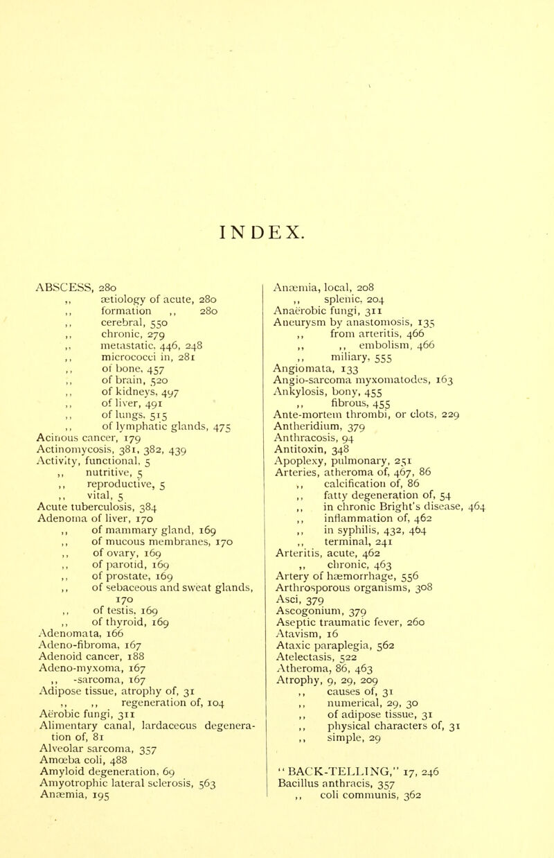 IND EX. ABSCESS, 280 ,, oetiology of acute, 280 formation ,, 280 ,, cerebral, 550 ,, chronic, 279 ,, metastatic, 446, 248 ,, micrococci in, 281 of bone, 457 of brain, 520 of kidneys, 497 of liver, 491 of lungs, 515 of lymphatic glands, 475 Acinous cancer, 179 Actinomycosis, 381, 382, 439 Activity, functional, 5 ,, nutritive, 5 ,, reproductive, 5 vital, 5 Acute tuberculosis, 384 Adenoma of liver, 170 ,, of mammary gland, 169 of mucous membranes, 170 of ovary, 169 of parotid, 169 ,, of prostate, 169 ,, of sebaceous and sweat glands, 170 ,, of testis, 169 ,, of thyroid, 169 Adenomata, 166 Adeno-fibroma, 167 Adenoid cancer, 188 Adeno-myxoma, 167 ,, -sarcoma, 167 Adipose tissue, atrophy of, 31 ,, ,, regeneration of, 104 Aerobic fungi, 311 Alimentary canal, lardaceous degenera- tion of, 81 Alveolar sarcoma, 357 Amoeba coli, 488 Amyloid degeneration, 69 Amyotrophic lateral sclerosis, 563 Anaemia, 195 Aneemia, local, 208 ,, splenic. 204 Anaerobic fungi, 311 Aneurysm by anastomosis, 135 ,, from arteritis, 466 ,, ,, embolism, 466 mihary, 555 Angiomata, 133 Angio-sarcoma myxomatodes, 163 Ankylosis, bony, 455 ,, fibrous, 455 Ante-mortem thrombi, or clots, 229 Antheridium, 379 Anthracosis, 94 Antitoxin, 348 Apoplexy, pulmonary, 251 Arteries, atheroma of, 467, 86 calcification of, 86 ,, fatty degeneration of, 54 ,, in chronic Bright's disease, inflammation of, 462 ,, in syphilis, 432, 464 terminal, 241 Arteritis, acute, 462 ,, chronic, 463 Artery of haemorrhage, 556 Arthrosporous organisms, 308 Asci, 379 Ascogonium, 379 Aseptic traumatic fever, 260 Atavism, 16 Ataxic paraplegia, 562 Atelectasis, 522 Atheroma, 86, 463 Atrophy, 9, 29, 209 causes of, 31 ,, numerical, 29, 30 of adipose tissue, 31 physical characters of, 31 ,, simple, 29  BACK-TCLLING, 17, 246 Bacillus anthracis, 357 ,, coli communis, 362