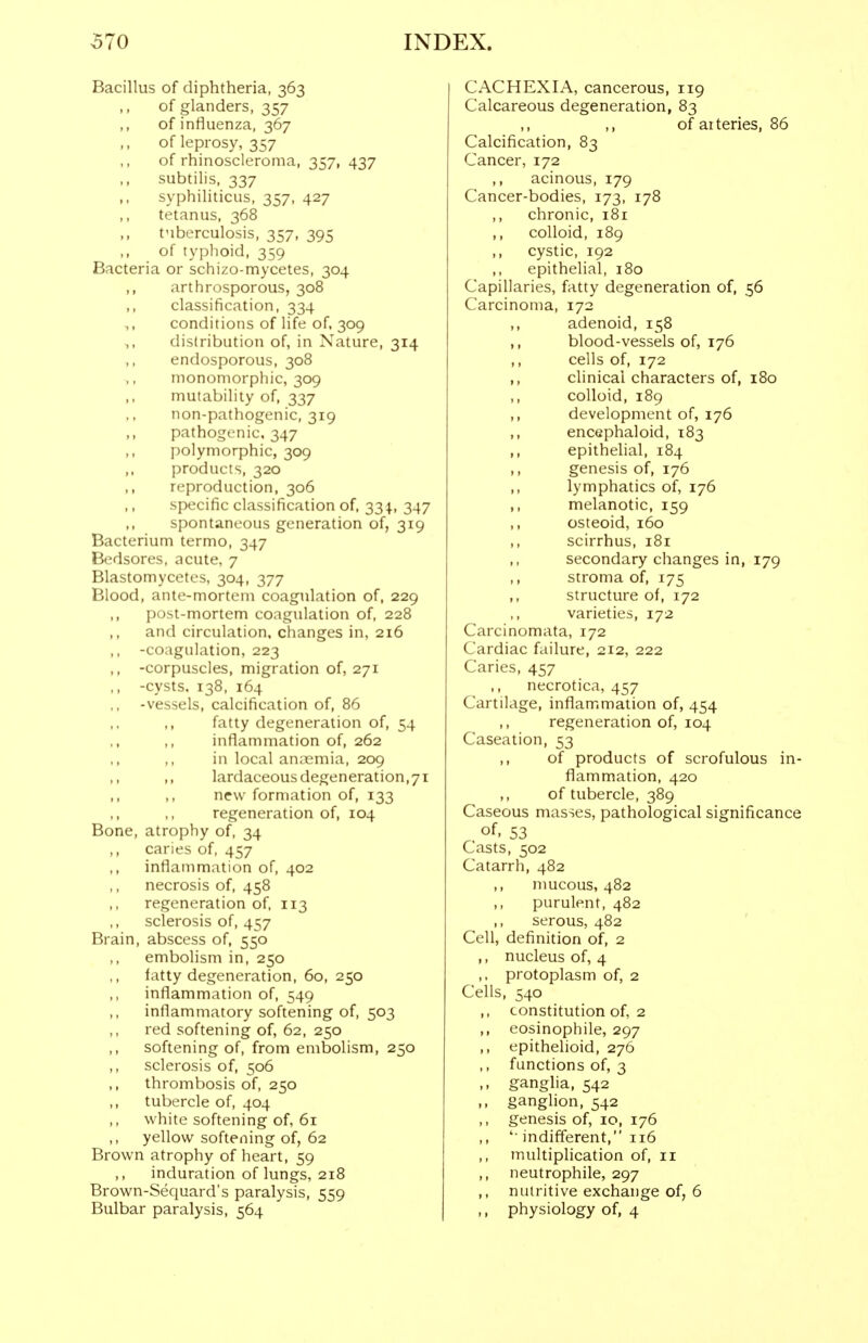 Bacillus of diphtheria, 363 of glanders, 357 of influenza, 367 ofleprosy, 357 of rhinoscleroma, 357, 437 subtilis, 337 ,, syphiliticus, 357, 427 ,, tetanus, 368 tuberculosis, 357, 395 ,, of typlioid, 359 Bacteria or schizo-mycetes, 304 arthrosporous, 308 classification, 334 ,, conditions of life of, 309 distribution of, in Nature, 314 endosporous, 308 inonomorphic, 309 mutability of, 337 non-pathogenic, 319 pathogenic. 347 polymorphic, 309 products, 320 reproduction, 306 specific classification of, 33 347 spontaneous generation of, 319 Bacterium termo, 347 Bedsores, acute, 7 Blastomycetes, 304, 377 Blood, ante-mortem coagulation of, 229 post-mortem coagulation of, 228 and circulation, changes in, 216 ,, -coagulation, 223 ,, -corpuscles, migration of, 271 ,, -cysts, 138, 164 -vessels, calcification of, 86 fatty degeneration of, 54 inflammation of, 262 in local annemia, 209 lardaceous degeneration,71 ,, ,, new formation of, 133 ,, ,, regeneration of, 104 Bone, atrophy of, 34 ,, caries of, 457 inflammation of, 402 necrosis of, 458 regeneration of, 113 sclerosis of, 457 Brain, abscess of, 550 embolism in, 250 tatty degeneration, 60, 250 inflammation of, 549 inflammatory softening of, 503 red softening of, 62, 250 ,, softening of, from embolism, 250 ,, sclerosis of, 506 thrombosis of, 250 tubercle of, 404 white softening of, 61 yellow softening of, 62 Brown atrophy of heart, 59 ,, induration of lungs, 218 Brown-Sequard's paralysis, 559 Bulbar paralysis, 564 CACHEXIA, cancerous, 119 Calcareous degeneration, 83 ,, ,, of arteries, 86 Calcification, 83 Cancer, 172 ,, acinous, 179 Cancer-bodies, 173, 178 chronic, i8i ,, colloid, 189 ,, cystic, 192 epithelial, 180 Capillaries, fatty degeneration of, 56 Carcinoma, 172 ,, adenoid, 158 ,, blood-vessels of, 176 ,, cells of, 172 ,, clinical characters of, 180 colloid, 189 development of, 176 ,, encephaloid, 183 ,, epithelial, 184 ,, genesis of, 176 ,, lymphatics of, 176 ,, melanotic, 159 ,, osteoid, 160 ,, scirrhus, 181 ,, secondary changes in, 179 stroma of, 175 ,, structure of, 172 varieties, 172 Carcinomata, 172 Cardiac failure, 212, 222 Caries, 457 ,, necrotica, 457 Cartilage, inflammation of, 454 ,, regeneration of, 104 Caseation, 53 of products of scrofulous in- flammation, 420 of tubercle, 389 Caseous masses, pathological significance of, 53 Casts, 502 Catarrh, 482 ,, mucous, 482 ,, purulent, 482 serous, 482 Cell, definition of, 2 ,, nucleus of, 4 ,, protoplasm of, 2 Cells, 540 ,, constitution of, 2 ,, eosinophile, 297 ,, epithelioid, 276 ,, functions of, 3 ,, ganglia, 542 ,, ganglion, 542 ,, genesis of, 10, 176 ,, ' indifferent, 116 multiplication of, 11 ,, neutrophile, 297 ,, nutritive exchange of, 6 ,, physiology of, 4