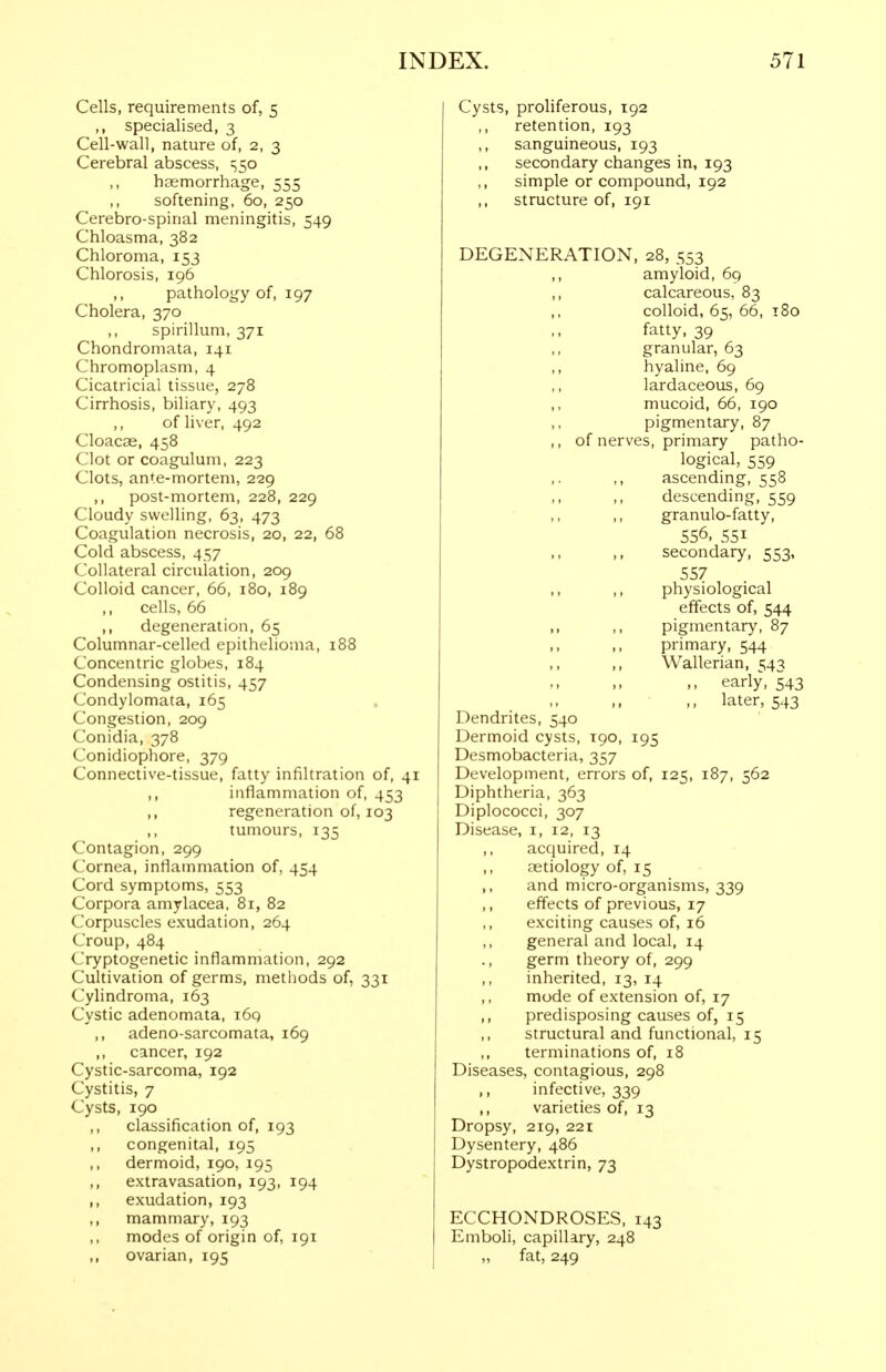 Cells, requirements of, 5 ,, specialised, 3 Cell-wall, nature of, 2, 3 Cerebral abscess, ^50 haemorrhage, 555 softening, 60, 250 Cerebro-spinal meningitis, 549 Chloasma, 382 Chloroma, 153 Chlorosis, 196 pathology of, 197 Cholera, 370 ,, spirillum, 371 Chondromata, 141 Chromoplasm, 4 Cicatricial tissue, 278 Cirrhosis, biliary, 493 ,, of liver, 492 Cloacae, 458 Clot or coagulum, 223 Clots, ante-mortem, 229 ,, post-mortem, 228, 229 Cloudy swelling, 63, 473 Coagulation necrosis, 20, 22, 68 Cold abscess, 457 Collateral circulation, 209 Colloid cancer, 66, 180, 189 ,, cells, 66 ,, degeneration, 65 Columnar-celled epithelioma, 188 Concentric globes, 184 Condensing ostitis, 457 Condylomata, 165 Congestion, 209 Conidia, 378 Conidiophore, 379 Connective-tissue, fatty infiltration of, 41 ,, inflammation of, 453 regeneration of, 103 ,, tumours, 135 Contagion, 299 Cornea, inflammation of, 454 Cord symptoms, 553 Corpora amylacea. 81, 82 Corpuscles exudation, 264 Croup, 484 Cryptogenetic inflammation, 292 Cultivation of germs, methods of, 331 Cylindroma, 163 Cystic adenomata, i6q ,, adeno-sarcomata, 169 ,, cancer, 192 Cystic-sarcoma, 192 Cystitis, 7 Cysts, 190 ,, classification of, 193 ,, congenital, 195 ,, dermoid, 190, 195 ,, extravasation, 193, 194 ,, exudation, 193 ,, mammary, 193 modes of origin of, 191 ,, ovarian, 195 Cysts, proliferous, 192 retention, 193 ,, sanguineous, 193 secondary changes in, 193 ,, simple or compound, 192 structure of, 191 DEGENERATION, 28, 553 ,, amyloid, 69 ,, calcareous, 83 ,, colloid, 65, 66, 180 fatty, 39 ,, granular, 63 ,, hyaline, 69 ,, lardaceous, 69 ,, mucoid, 66, 190 pigmentary, 87 ,, of nerves, primary patho- logical, 559 ,. ,, ascending, 558 ,, ,, descending, 559 ,, granulo-fatty, 556, 551 secondary, 553, 557 ,, ,, physiological effects of, 544 ,, ,, pigmentary, 87 primary, 544 ,, Wallerian, 543 ,, early, 543 ,, later, 543 Dendrites, 540 Dermoid cysts, 190, 195 Desmobacteria, 357 Development, errors of, 125, 187, 562 Diphtheria, 363 Diplococci, 307 Disease, i, 12, 13 ,, acquired, 14 aetiology of, 15 ,, and micro-organisms, 339 ,, effects of previous, 17 exciting causes of, 16 general and local, 14 ., germ theory of, 299 inherited, 13, 14 ,, mode of extension of, 17 ,, predisposing causes of, 15 structural and functional, 15 terminations of, 18 Diseases, contagious, 298 ,, infective, 339 ,, varieties of, 13 Dropsy, 219, 221 Dysentery, 486 Dystropodexlrin, 73 ECCHONDROSES, 143 Emboli, capillary, 248 fat, 249