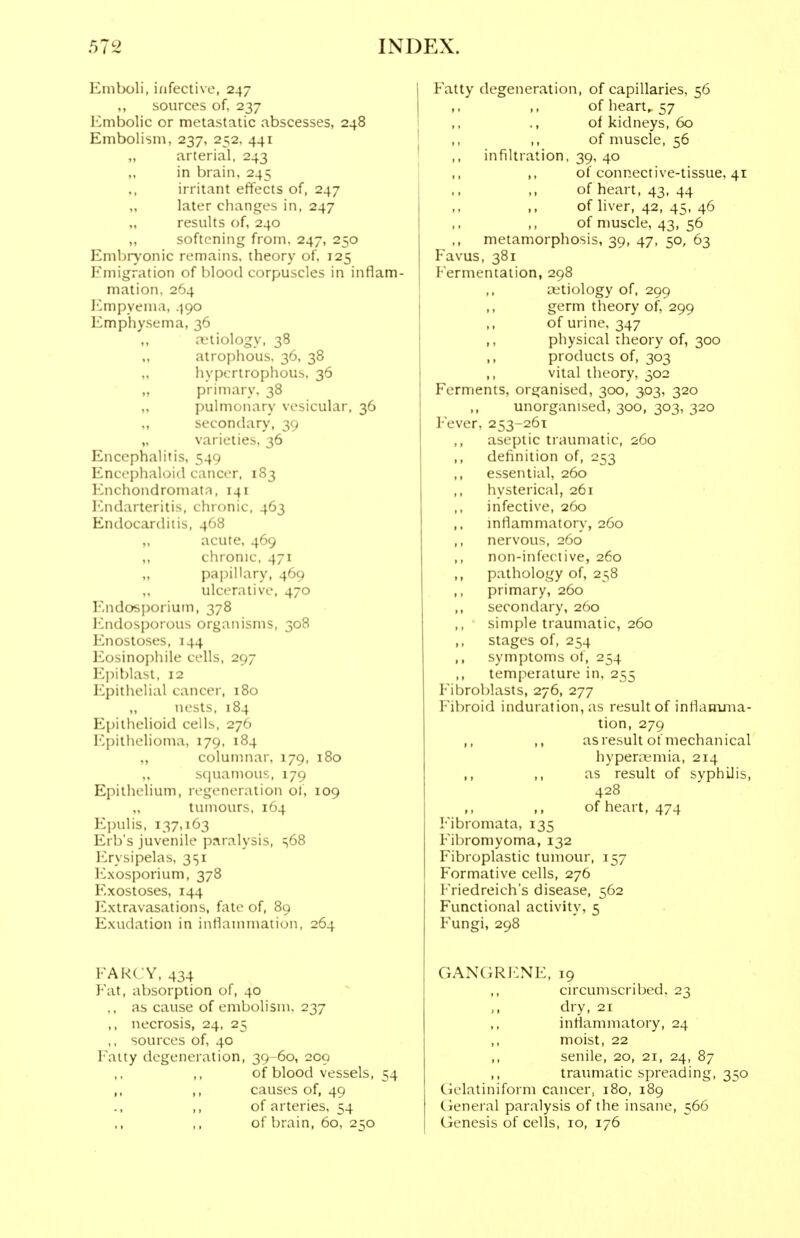Emboli, infective, 247 ,, sources of. 237 Embolic or metastatic abscesses, 248 Embolism, 237, 252, 441 „ arterial, 243 „ in brain, 245 ,, irritant effects of, 247 „ later changes in, 247 „ results of, 240 „ softening from. 247, 250 Embrv'onic remains, theory of. 125 Emigration of blood corpuscles in inflam- mation. 264 J'lmpyenia, 490 Emphysema, 36 retiology, 38 atrophous. 36, 38 hypertrophous, 36 „ primary. 38 „ pulmonary vesicular, 36 secondary, 39 „ varieties, 36 Encephalitis, 549 Encei:)lialoi<l cancer, 183 l-'nchondromata, 141 ICndarteritis, chronic, 463 Endocarditis, 468 „ acute, 469 ,, clironic. 471 „ papillary, 469 ulcerative. 470 iMidosporium, 378 ICndosporous organisms, 308 Enostoses, 144 Eosinophile cells, 297 Ej^i blast, 12 Epithelial cancer, 180 „ nests, 184 Epithelioid cells, 276 Epithelioma, 179, 184 ,, columnar. 179, 180 „ squamous, 179 Epithelium, regeneration of, 109 tumours, 164 Epulis, 137,163 Erb's juvenile paralysis, ^68 ICrysipelas, 351 I'lxosporium, 378 Exostoses, 144 Extravasations, fate of, 89 Exudation in inflammation, 264 FARCY, 434 Fat, absorption of, 40 ., as cause of embolism. 237 ,, necrosis, 24, 25 ,, sources of, 40 I'aity degeneration, 39-60, 209 of blood vessels, 54 ,, ,, causes of, 49 ,, of arteries, 54 of brain, 60, 250 Fatty degeneration, of capillaries, 56 of heart,. 57 ., of kidneys, 60 of muscle, 56 infiltration, 39, 40 ,, of connective-tissue, 41 of heart, 43. 44 ,, of liver, 42, 45, 46 of nmscle, 43, 56 metamorphosis, 39, 47, 50, 63 Favus, 381 Fermentation, 298 a;tiology of, 299 germ tlieory of, 299 ,, of urine, 347 ,, physical theory of, 300 ,, products of, 303 ,, vital theory, 502 Ferments, organised, 300, 303, 320 ,, unorganised, 300, 303, 320 Fever, 253-261 ,, aseptic traumatic, 260 ,, definition of, 253 ,, essential, 260 hysterical, 261 infective, 260 ,, mtlammatory, 260 ,, nervous, 260 ,, non-infective, 260 ,, pathology of, 258 ,, primary, 260 ,, secondary, 260 ,, simple traumatic, 260 ,, stages of, 254 symptoms of, 254 temperature in, 255 Fibroblasts, 276, 277 Fibroid induration, as result of inflamxna- tion, 279 ,, ,, as result of mechanical hyperivmia, 214 as result of syphilis, 428 ,, ,, of heart, 474 Fibromata, 135 Fibromyoma, 132 Fibroplastic tumour, 157 Formative cells, 276 Friedreich's disease, 562 Functional activity, 5 Fungi, 298 GANGR1:NE, 19 circumscribed. 23 dry, 21 inflammatory, 24 moist, 22 ,, senile, 20, 21, 24, 87 ,, traimiatic spreading, 350 Gelatiniform cancer, 180, 189 Cieneral paralysis of the insane, 566 Genesis of cells, 10, 176