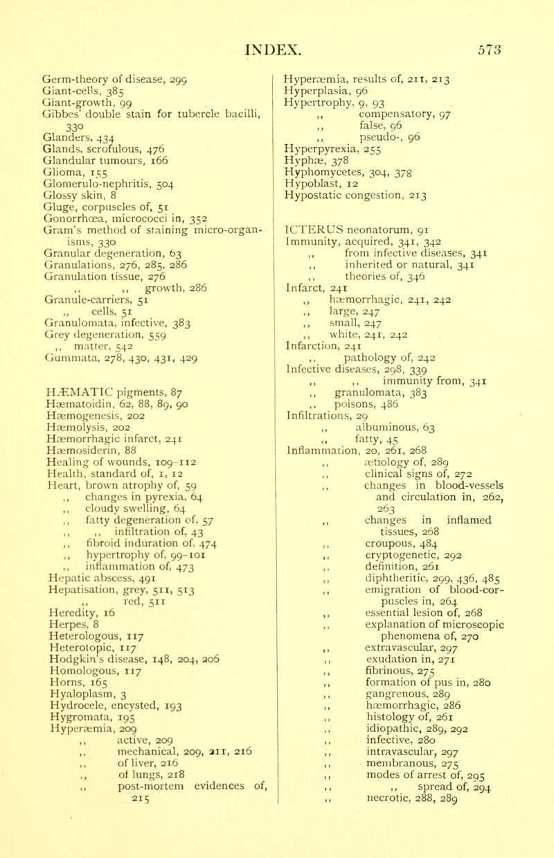 Germ-theory of disease, 299 Giant-cells, 385 Giant-growth, 99 Gibbes' double stain for tubercle bacilli, 330 Glanders, 434 Glands, scrofulous, 476 Glandular tumours, 166 Glioma, 155 Glomerulo-nephritis, 504 Glossy skin, 8 Gluge, corpuscles of, 51 Gonorrhoea, micrococci in, 352 Gram's method of staining micro-organ- isms, 330 Granular degeneration, 63 Granulations, 276, 285, 286 Granulation tissue, 276 ,, growth, 286 Granule-carriers, 51 cells, 51 Granulomata, infective, 383 Grey degeneration, 559 ,, matter, 542 Gummata, 278, 430, 431, 429 H.-EMATIC pigments, 87 Haematoidin, 62, 88, 89, 90 Haemogenesis, 202 Hcemolysis, 202 H?emorrhagic infarct, 241 Ha;mosiderin, 88 Healing of wounds, 109 112 Health, standard of, i, 12 Heart, brown atrophy of, 59 changes in pyrexia, 64 cloudy swelling, 64 fatty degeneration of, 57 ,, infiltration of, 43 fibroid induration of. 474 ,, hypertrophy of, 99-101 infiammation of, 473 Hepatic abscess, 491 Hepatisation, grey, 511, 513 red, 511 Heredity, 16 Herpes, 8 Heterologous, 117 Heterotopic, 117 Hodgkin's disease, 148, 204, 206 Homologous, 117 Horns, 165 Hyaloplasm, 3 Hydrocele, encysted, 193 Hygromata, 195 Hyperoemia, 209 ,, active, 209 ,, mechanical, 209, 211, 216 ,, of liver, 216 ,, of lungs, 218 ,, post-mortem evidences of, 215 Hypera^mia, results of, 2it, 213 Hyperplasia, 96 Hypertrophy, 9, 93 ,, compensatory, 97 ,, false, 96 ,, pseudo-, 96 Hyperpyrexia, 255 Hyphae, 378 Hyphomycetes, 304, 378 Hypoblast, 12 Hypostatic congestion, 213 ICTERUS neonatorum, 91 Immunity, acquired, 341, 342 from infective diseases, 341 ,, inherited or natural, 341 theories of, 346 Infarct, 241 ,, ha-morrhagic, 241, 242 large, 247 ,, small, 247 white, 241, 242 Infarction, 241 pathology of, 242 Infective diseases, 298, 339 ,, ,, immunity from, 341 ,, granulomata, 383 poisons, 486 Infiltrations, 29 albuminous, 63 fatty, 45 Inflammation, 20, 261, 268 ,, aetiology of, 289 clinical signs of, 272 ,, changes in blood-vessels and circulation in, 262, 263 changes in inflamed tissues, 268 croupous, 484 ,, cryptogenetic, 292 ,, definition, 261 ,, diphtheritic, 299, 436, 485 emigration of blood-cor- puscles in, 264 ,, essential lesion of, 268 ,, explanation of microscopic phenomena of, 270 ,, extra vascular, 297 exudation in, 271 ,, fibrinous, 275 ,, formation of pus in, 280 ,, gangrenous, 289 hoemorrhagic, 286 ,, histology of, 261 ,, idiopathic, 289, 292 ,, infective, 280 ,, intravascular, 297 ,, membranous, 275 modes of arrest of, 295 spread of, 294 ,, necrotic, 288, 289