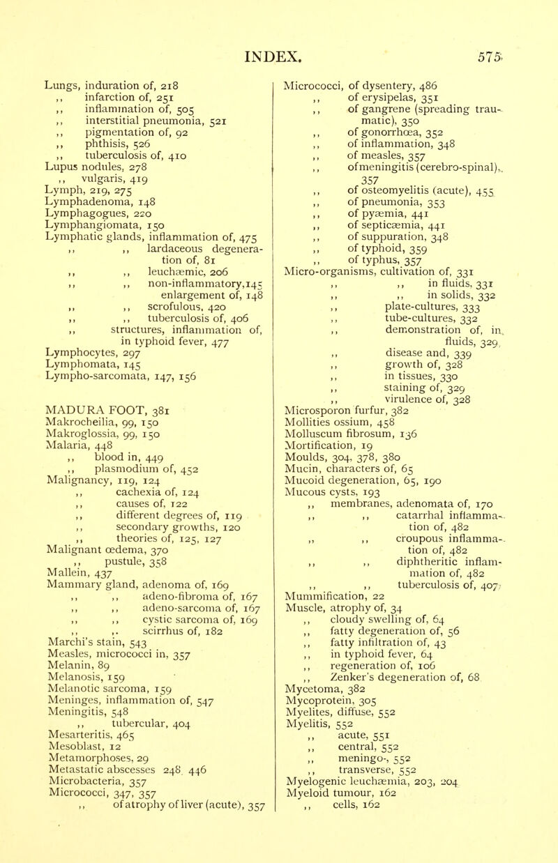 Lungs, induration of, 218 infarction of, 251 ,, inflammation of, 505 interstitial pneumonia, 521 ,, pigmentation of, 92 ,, phthisis, 526 ,, tuberculosis of, 410 Lupus nodules, 278 ,, vulgaris, 419 Lymph, 219, 275 Lymphadenoma, 148 Lymphagogues, 220 Lymphangiomata, 150 Lymphatic glands, inflammation of, 475 ,, ,, lardaceous degenera- tion of, 81 ,, ,, leuchaemic, 206 M ,, non-inflammatory, 145 enlargement of, 148 M ,, scrofulous. 420 ,, ,, tuberculosis of, 406 ,, structures, inflanmiation of, in typhoid fever, 477 Lymphocytes, 297 Lymphomata, 145 Lympho-sarcomata, 147, 156 MADURA FOOT, 381 Makrocheilia, 99, 150 Makroglossia, 99, 150 Malaria, 448 ,, blood in, 449 ,, Plasmodium of, 452 Malignancy, 119, 124 ,, cachexia of, 124 ,, causes of, 122 different degrees of, 119 ,, secondary growths, 120 ,, theories of, 125, 127 Malignant oedema, 370 ,, pustule, 358 Mallein, 437 Mammary gland, adenoma of, 169 ,, ,, adeno-fibroma of, 167 ,, ,, adeno-sarcoma of, 167 ,, ,, cystic sarcoma of, 169 ,. scirrhus of, 182 Marchi's stain, 543 Measles, micrococci in, 357 Melanin, 89 Melanosis, 159 Melanotic sarcoma, 159 Meninges, inflammation of, 547 Meningitis, 548 ,, tubercular, 404 Mesarteritis, 465 Mesoblast, 12 Metamorphoses, 29 Metastatic abscesses 248 446 Microbacteria, 357 Micrococci, 347, 357 of atrophy of liver (acute), 357 Micrococci, of dysentery, 486 ,, of erysipelas, 351 ,, of gangrene (spreading trau- matic), 350 ,, of gonorrhoea, 352 of inflammation, 348 ,, of measles, 357 ofmeningitis (cerebro-spinal),, 357 of osteomyelitis (acute), 455 ,, of pneumonia, 353 ,, of pyaemia, 441 ,, of septicaemia, 441 of suppuration, 348 ,, of typhoid, 359 ,, of typhus, 357 Micro-organisms, cultivation of, 331 ,, ,, in fluids, 331 ,, ,, in solids, 332 ,, plate-cultures, 333 tube-cultures, 332 ,, demonstration of, in, fluids, 329, ,, disease and, 339 ,, growth of, 328 ,, in tissues, 330 staining of, 329 ,, virulence of, 328 Microsporon furfur, 382 Molhties ossium, 458 Molluscum fibrosum, 136 Mortification, 19 Moulds, 304, 378, 380 Mucin, characters of, 65 Mucoid degeneration, 65, 190 Mucous cysts, 193 ,, membranes, adenomata of, 170 ,, ,, catarrhal inflamma-- tion of, 482 ,, ,, croupous inflamma-- tion of, 482 ,, ,, diphtheritic inflam- mation of, 482 ,, tuberculosis of, 407; Mummification, 22 Muscle, atrophy of, 34 ,, cloudy swelling of, 64 ,, fatty degeneration of, 56 ,, fatty infiltration of, 43 ,, in typhoid fever, 64 ,, regeneration of, 106 Zenker's degeneration of, 68 Mycetoma, 382 Mycoprotein, 305 Myelites, diffuse, 552 Myelitis, 552 ,, acute, 551 ,, central, 552 ,, meningo-, 552 transverse, 552 Myelogenic leuchaemia, 203, 204 Myeloid tumour, 162 ,, cells, 162