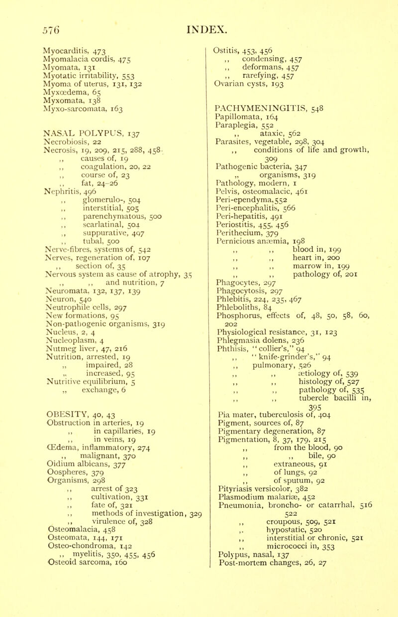 Myocarditis, 473 Myomalacia cordis, 475 Myomata, 131 Myotatic irritability, 553 Myoma of uterus, 131, 132 Myxoedema, 65 Myxomata, 138 Myxo-sarcomata, 163 NASAL POLYPUS, 137 Necrobiosis, 22 Necrosis, 19, 209, 215, 288, 458- ,, causes of, 19 ,, coagulation, 20, 22 ,, course of, 23 fat, 24-26 Nephritis, 496 glomerulo-, 504 interstitial, 505 ,, parenchymatous, 500 scarlatinal, 504 suppurative, 407 tubal, 500 Nerve-fibres, systems of, 542 Nerves, regeneration of, 107 ,, section of, 35 Nervous system as cause of atrophy, 35 ,, ,, and nutrition, 7 Neuromata, 132, 137, 139 Neuron, 540 Neutrophile cells, 297 New formations, 95 Non-patliogenic organisms, 319 Nucleus, 2, 4 Nucleoplasm, 4 Nutmeg liver, 47, 216 Nutrition, arrested, 19 „ impaired, 28 increased, 95 Nutritive equilibrium, 5 „ exchange, 6 OBESITY, 40, 43 Obstruction in arteries, 19 ,, in capillaries, 19 ,, in veins, 19 Qidema, inflammatory, 274 ,, malignant, 370 Oidium albicans, 377 Oospheres, 379 Organisms, 298 ,, arrest of 323 ,, cultivation, 331 ,, fate of, 321 methods of investigation, 329 ,, virulence of, 328 Osteomalacia, 458 Osteoroata, 144, 171 Osteo-chondroma, 142 ,, myelitis, 350, 455, 456 Osteoid sarcoma, 160 Ostitis, 453, 456 ,, condensing, 457 deformans, 457 rarefying, 457 Ovarian cysts, 193 PACHYMENINGITIS, 548 Papillomata, 164 Paraplegia, 552 ,, ataxic, 562 Parasites, vegetable, 298, 304 ,, conditions of life and growth, 309 Pathogenic bacteria, 347 „ organisms, 319 Pathology, modern, i Pelvis, osteomalacic, 461 Peri-ependyma,552 Peri-encephalitis, 566 Peri-hepatitis, 491 Periostitis, 455, 456 Perithecium, 379 Pernicious anoemia, 198 blood in, 199 heart in, 200 marrow in, 199 pathology of, 201 Phagocytes, 297 Phagocytosis, 297 Phlebitis, 224, 235, 467 Phleboliths, 84 Phosphorus, effects of, 48, 50, 58, 60, 202 Physiological resistance, 31, 123 Phlegmasia dolens, 236 Phthisis,  collier's, 94 ,,  knife-grinder's, 94 ,, pulmonary, 526 ,, ,, tiKtiology of, 539 > > .. histology of, 527 pathology of, 535 ,, ,, tubercle bacilli in, 395 Pia mater, tuberculosis of, 404 Pigment, sources of, 87 Pigmentary degeneration, 87 Pigmentation, 8, 37, 179, 215 ,, from the blood, 90 ,, ,, bile, 90 ,, extraneous, 91 ,, of lungs, 92 ,, of sputum, 92 Pityriasis versicolor, 382 Plasmodium malarias, 452 Pneumonia, broncho- or catarrhal, 516 522 croupous, 509, 521 hypostatic, 520 ,, interstitial or chronic, 521 ,, micrococci in, 353 Polypus, nasal, 137 Post-mortem changes, 26, 27