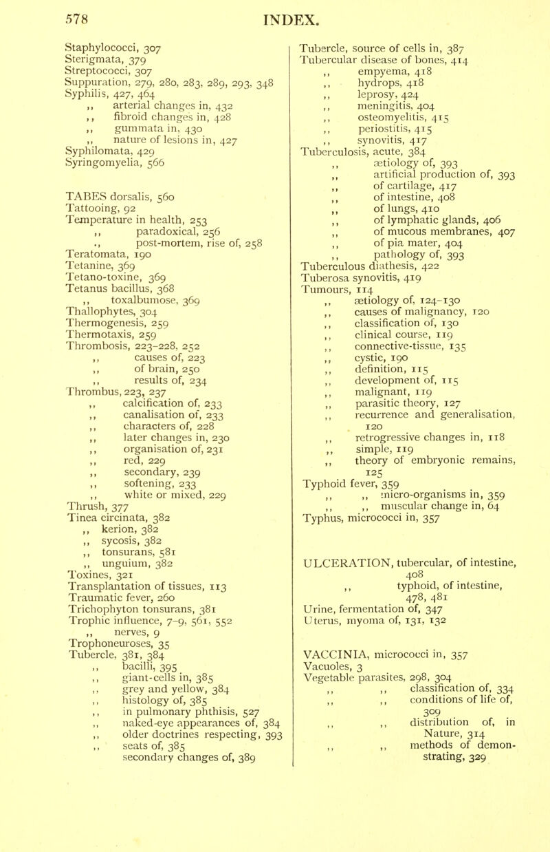 Staphylococci, 307 Sterigmata, 379 Streptococci, 307 Suppuration, 279, 280, 283, 289, 293, 348 Syphilis, 427, 464 arterial changes in, 432 ,, fibroid changes in, 428 ,, gummata in, 430 ,, nature of lesions in, 427 Syphilomata, 429 Syringomyelia, 566 TABES dorsalis, 560 Tattooing, 92 Temperature in health, 253 ,, paradoxical, 256 ., post-mortem, rise of, 258 Teratomata, 190 Tetanine, 369 Tetano-toxine, 369 Tetanus bacillus, 368 ,, toxalbumose. 369 Thallophytes, 304 Thermogenesis, 259 Thermotaxis, 259 Thrombosis, 223-228, 252 ,, causes of, 223 ,, of brain, 250 ,, results of, 234 Thrombus, 223, 237 ,, calcification of, 233 ,, canalisation of, 233 ,, characters of, 228 ,, later changes in, 230 ,, organisation of, 231 ,, red, 229 ,, secondary, 239 ,, softening, 233 ,, white or mixed, 229 Thrush, 377 Tinea circinata, 382 ,, kerion, 382 ,, sycosis, 382 ,, tonsurans, 581 ,, unguium, 382 Toxines, 321 Transplantation of tissues, 113 Traumatic fever, 260 Trichophyton tonsurans, 381 Trophic influence, 7-9, 561, 552 ,, nerves, 9 Trophoneuroses, 35 Tubercle, 381, 384 ,, bacilli, 395 ,, giant-cells in, 385 grey and yellow, 384 histology of, 385 ,, in pulmonary phthisis, 527 ,, naked-eye appearances of, 384 ,, older doctrines respecting, 393 seats of, 385 secondary changes of, 389 Tubercle, source of cells in, 387 Tubercular disease of bones, 414 ,, empyema, 418 hydrops, 418 ,, leprosy, 424 ,, meningitis, 404 ,, osteomyelitis, 415 ,, periostitis, 415 ,, synovitis, 417 Tuberculosis, acute, 384 ,, aetiology of, 393 ,, artificial production of, 393 ,, of cartilage, 417 ,, of intestine, 408 of lungs, 410 of lymphatic glands, 406 of mucous membranes, 407 ,, of pia mater, 404 ,, pathology of, 393 Tuberculous diathesis, 422 Tuberosa synovitis, 419 Tumours, 114 ,, aetiology of, 124-130 ,, causes of malignancy, 120 ,, classification of, 130 clinical course, 119 connective-tissue, 135 ,, cystic, 190 ,, definition, 115 ,, development of, 115 ,, malignant, 119 parasitic theory, 127 ,, recurrence and generalisation, 120 ,, retrogressive changes in, 118 ,, simple, 119 ,, theory of embryonic remains, 125 Typhoid fever, 359 ,, ,, micro-organisms in, 359 ,, ,, muscular change in, 64 Typhus, micrococci in, 357 ULCERATION, tubercular, of intestine, 408 ,, typhoid, of intestine, 478, 481 Urine, fermentation of, 347 Uterus, myoma of, 131, 132 VACCINIA, micrococci in, 357 Vacuoles, 3 Vegetable parasites, 298, 304 ,, classification of, 334 ,, ,, conditions of life of, 309 ,, ,, distribution of, in Nature, 314 ,, methods of demon- strating, 329