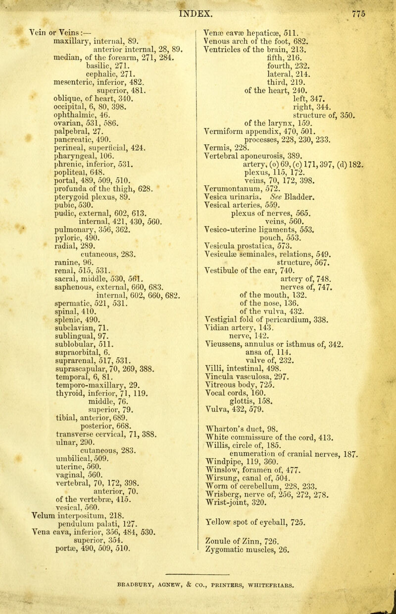 Yein or Veins:— maxillary, internal, 89. anterior internal, 28, 89. median, of the forearm, 271, 284. basilic, 271. cephalic, 271. mesenteric, inferior, 482, superior, 481. oblique, of heart, 340. occipital, 6, 80, 398. ophthalmic, 46. ovarian, 531, 586. palpebral, 27. pancreatic, 490. perineal, superficial, 424. pharyngeal, 106. phrenic, inferior, 531. popliteal, 648. portal, 489, 509, 510. profunda of the thigh, 628. pterygoid plexus, 89. pubic, 530. pudic, external, 602, 613. internal, 421, 430, 560. pulmonaiy, 356, 362. pyloric, 490. radial, 289. cutaneous, 283. ranine, 96. renal, 515, 531. sacral, middle, 530, 561, saphenous, external, 660, 683. internal, 602, 660, 682. spennatic, 521, 531. spinal, 410. splenic, 490. subclavian, 71. sublingual, 97. sublobular, 511. supraorbital, 6. suprarenal, 517, 531. suprascapular, 70, 269, 388. temporal, 6, 81. temporo-maxillary, 29. thyroid, inferior, 71, 119. middle, 76. superior, 79. tibial, anterior, 689. posterior, 668. transverse cervical, 71, 388. ulnar, 290. cutaneous, 283. umbilical, 509. uterine, 560. vaginal, 560. vertebral, 70, 172, 398. anterior, 70. of the vertebrae, 415. vesical, 560. Velum interpositum, 218. pendulum palati, 127. Vena cava, inferior, 356, 484, 530. superior, 354. porta), 490, 509, 510. Venoe cavao hepatic®, 511. Venous arch of the foot, 682. Ventricles of the brain, 213. fifth, 216. fourth, 232. lateral, 214. third, 219. of the heart, 240. left, 347. right, 344. structure of, 350. of the larynx, 159. Vermiform appendix, 470, 501. processes, 228, 230, 233. Vermis, 228. Vertebral aponeurosis, 389. artery, (o) 69, (c) 171,397, (d) 182. plexus, 115, 172. vems, 70, 172, 398. Verumontanum, 572. Vesica urinaria. See Bladder. Vesical arteries, 559. plexus of nerves, 565. veins, 560. Vesico-uterine ligaments, 553. pouch, 553. Vesicula prostatica, 573. Vesiculse seminales, relations, 549. structure, 567. Vestibule of the eai-, 740. artery of, 748. nerves of, 747. of the mouth, 132. of the nose, 136. of the vulva, 432. Vestigial fold of pericardium, 338. Vidian arteiy, 143. nerve, 142. Vieussens, annulus or isthmus of, 342. ansa of, 114. valve of, 232. Villi, intestinal, 498. Vincula vasculosa, 297. Vitreous body, 725. Vocal cords, 160. glottis, 158. Vulva, 432, 579. Wharton's duct, 98. White commissure of the cord, 413. Willis, circle of, 185. enumeration of cranial nei-ves, 187. Windpipe, 119, 360. Winslow, foramen of, 477. Wirsung, canal of, 504. Worm of cerebellum, 228, 233. Wrisberg, nerve of, 256, 272, 278. Wrist-joint, 320. Yellow spot of eyeball, 725. Zonule of Zinn, 726. Zygomatic muscles, 26. BRADBURY, AGNEW, & CO., PRINTERS. WHITEFRIARS.