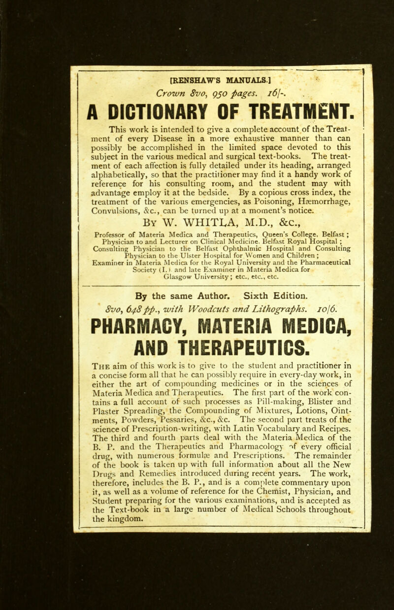 —^ . ^ [RENSHAWS MANUALS.] Crown 8vo, g§o pages, idj-. A DICTIONARY OF TREATMENT. This work is intended to give a complete account of the Treat- ment of every Disease in a more exhaustive manner than can possibly be accomplished in the limited space devoted to this subject in the various medical and surgical text-books. The treat- ment of each affection is fully detailed under its heading, arranged alphabetically, so that the practitioner may find it a handy work of reference for his consulting room, and the student may with advantage employ it at the bedside. By a copious cross index, the treatment of the various emergencies, as Poisoning, Hzemorrhage, Convulsions, &c., can be turned up at a moment's notice. By W. WHITLA, M.D., &c., Professor of Materia Medica and Therapeutics, Queen's College, Belfast ; Physician to and Lecturer on Clinical Medicine. Belfast Royal Hospital ; Consulting Physician to the Belfast Ophthalmic Hospital and Consulting Physician to the Ulster Hospital for Women and Children ; Examiner in Materia Medica for the Royal University and the Pharmaceutical Society (I.) and late Examiner in Materia Medica for Glasgow University; etc., etc., etc. By the same Author. Sixth Edition. 8vOy 64Spp., with Woodcuts and Lithographs. 1016. PHARMACY, MATERIA MEDICA, AND THERAPEUTICS. The aim of this work is to give to the student and practitioner in a concise form all that he can possibly require in every-day work, in either the art of compounding medicines or in the sciences of Materia Medica and Therapeutics. The first part of the work con- tains a full account of such processes as Pill-making, Blister and Plaster Spreading, the Compounding of Mixtures, Lotions, Oint- ments, Powders, Pessaries, &c., &c. The second part treats of the science of Prescription-writing, with Latin Vocabulary and Recipes. The third and fourth parts deal with the Materia Medica of the B. P. and the Therapeutics and Pharmacology -^f every official drug, with numerous formulse and Prescriptions. The remainder of the book is taken up with full information about all the New Drugs and Remedies introduced during recent years. The work, therefore, includes the B. P., and is a complete commentary upon it, as well as a volume of reference for the Chemist, Physician, and Student preparing for the various examinations, and is accepted as the Text-book in a large number of Medical Schools throughout the kingdom.