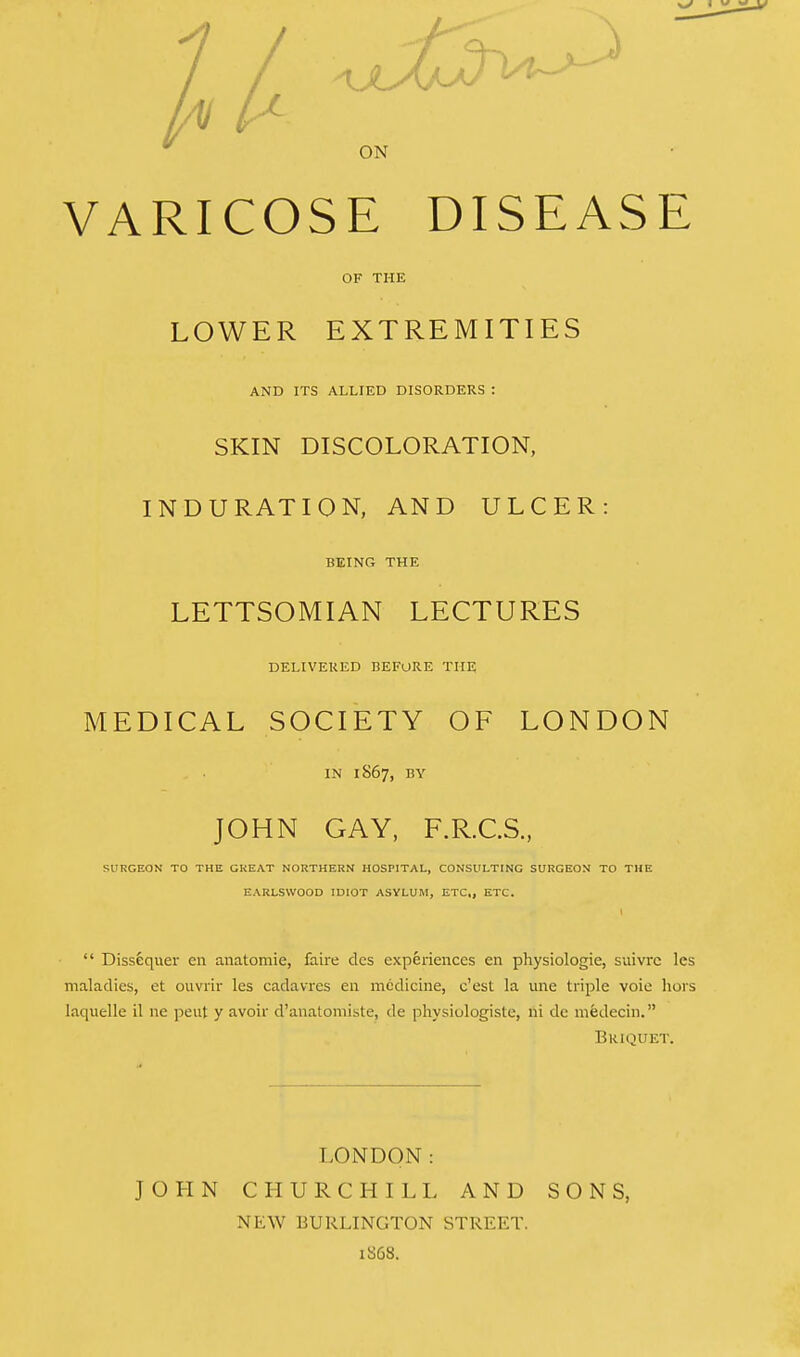 ON VARICOSE DISEASE OF THE LOWER EXTREMITIES AND ITS ALLIED DISORDERS ! SKIN DISCOLORATION, INDURATION, AND ULCER: BEING THE LETTSOMIAN LECTURES DELIVERED BEFORE THE MEDICAL SOCIETY OF LONDON IN 1867, BY JOHN GAY, F.R.C.S., SURGEON TO THE GREAT NORTHERN HOSPITAL, CONSULTING SURGEON TO THE EARLSWOOD IDIOT ASYLUM, ETC,, ETC.  Dissequer en anatomie, faire des experiences en physiologie, suivrc les maladies, et ouvrir les eadavres en medicine, e'est la une triple voie hors Inquelle il ne pent y avoir d'anatomiste, de physiologiste, ni de mfedecin. Briquet. LONDON: JOHN CHURCHILL AND SONS, NEW BURLINGTON STREET. 1868.